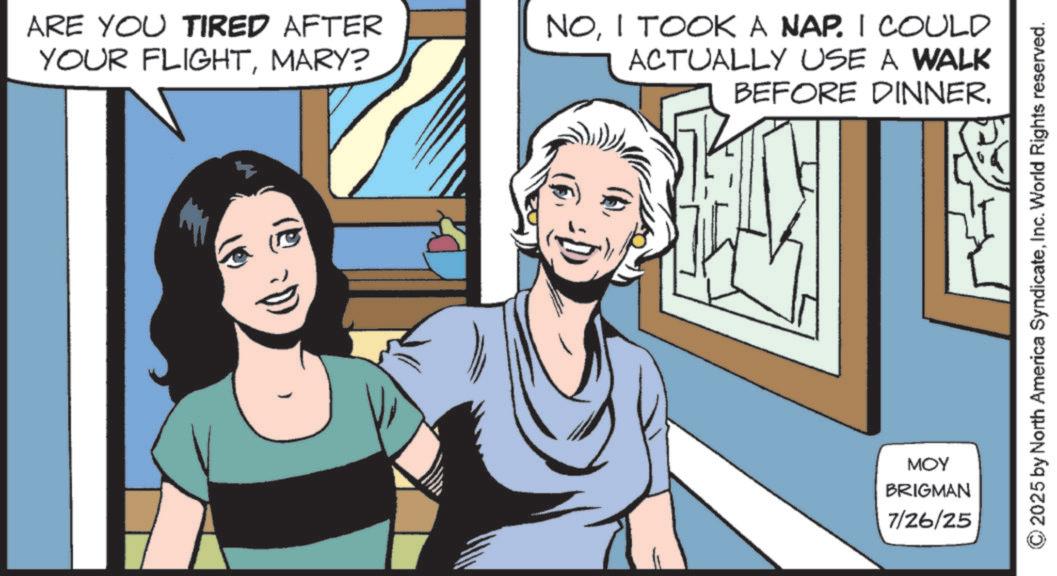 Animated cartoon OCR: ?) ARE YOU TIRED AFTER YOUR FLIGHTMARY? NOI TOOK A NAP. I COULD ACTUALLY USE A WALK BEFORE DINNER. MOY BRIGMAN 7/26/25 2025 by North America SyndicateInc. World Rights reserved. ? ) ARE YOU TIRED AFTER YOUR FLIGHTMARY ? NOI TOOK A NAP . I COULD ACTUALLY USE A WALK BEFORE DINNER . MOY BRIGMAN 7/26/25 2025 by North America SyndicateInc. World Rights reserved .