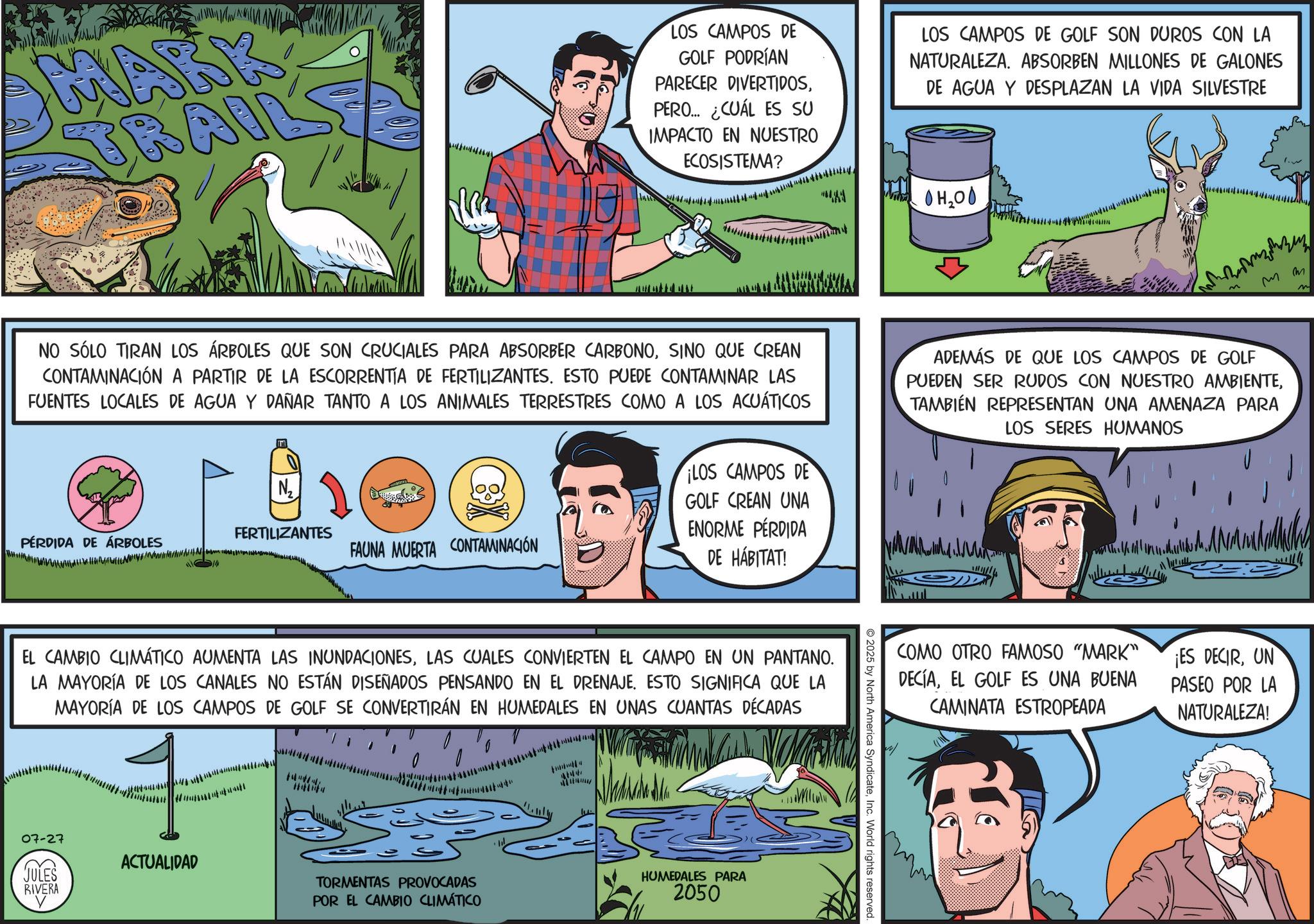 Working animal OCR: MARK TRAI LOS CAMPOS DE GOLF PODRÍAN PARECER DIVERTIDOSPERO... ¿CUÁL ES SU IMPACTO EN NUESTRO ECOSISTEMA? LOS CAMPOS DE GOLF SON DUROS CON LA NATURALEZA. ABSORBEN MILLONES DE GALONES DE AGUA Y DESPLAZAN LA VIDA SILVESTRE OH2OO mm NO SÓLO TIRAN LOS ÁRBOLES QUE SON CRUCIALES PARA ABSORBER CARBONOSINO QUE CREAN CONTAMINACIÓN A PARTIR DE LA ESCORRENTIA DE FERTILIZANTES. ESTO PUEDE CONTAMINAR LAS FUENTES LOCALES DE AGUA Y DAÑAR TANTO A LOS ANIMALES TERRESTRES COMO A LOS ACUÁTICOS ADEMÁS DE QUE LOS CAMPOS DE GOLF PUEDEN SER RUDOS CON NUESTRO AMBIENTETAMBIÉN REPRESENTAN UNA AMENAZA PARA LOS SERES HUMANOS N12 PÉRDIDA DE ÁRBOLES FERTILIZANTES FAUNA MUERTA CONTAMINACIÓN ¡LOS CAMPOS DE GOLF CREAN UNA ENORME PÉRDIDA DE HÁBITAT! EL CAMBIO CLIMÁTICO AUMENTA LAS INUNDACIONESLAS CUALES CONVIERTEN EL CAMPO EN UN PANTANO. LA MAYORÍA DE LOS CANALES NO ESTÁN DISEÑADOS PENSANDO EN EL DRENAJE. ESTO SIGNIFICA QUE LA MAYORÍA DE LOS CAMPOS DE GOLF SE CONVERTIRÁN EN HUMEDALES EN UNAS CUANTAS DÉCADAS # 07-27 JULES ACTUALIDAD RIVERA TORMENTAS PROVOCADAS POR EL CAMBIO CLIMÁTICO HUMEDALES PARA 2050 2025 by North America SyndicateInc. World rights reserved. COMO OTRO FAMOSO "MARK" DECÍAEL GOLF ES UNA BUENA CAMINATA ESTROPEADA ¡ES DECIRUN PASEO POR LA NATURALEZA! MARK TRAI LOS CAMPOS DE GOLF PODRÍAN PARECER DIVERTIDOSPERO ... ¿ CUÁL ES SU IMPACTO EN NUESTRO ECOSISTEMA ? LOS CAMPOS DE GOLF SON DUROS CON LA NATURALEZA . ABSORBEN MILLONES DE GALONES DE AGUA Y DESPLAZAN LA VIDA SILVESTRE OH2OO mm NO SÓLO TIRAN LOS ÁRBOLES QUE SON CRUCIALES PARA ABSORBER CARBONOSINO QUE CREAN CONTAMINACIÓN A PARTIR DE LA ESCORRENTIA DE FERTILIZANTES . ESTO PUEDE CONTAMINAR LAS FUENTES LOCALES DE AGUA Y DAÑAR TANTO A LOS ANIMALES TERRESTRES COMO A LOS ACUÁTICOS ADEMÁS DE QUE LOS CAMPOS DE GOLF PUEDEN SER RUDOS CON NUESTRO AMBIENTETAMBIÉN REPRESENTAN UNA AMENAZA PARA LOS SERES HUMANOS N12 PÉRDIDA DE ÁRBOLES FERTILIZANTES FAUNA MUERTA CONTAMINACIÓN ¡ LOS CAMPOS DE GOLF CREAN UNA ENORME PÉRDIDA DE HÁBITAT ! EL CAMBIO CLIMÁTICO AUMENTA LAS INUNDACIONESLAS CUALES CONVIERTEN EL CAMPO EN UN PANTANO . LA MAYORÍA DE LOS CANALES NO ESTÁN DISEÑADOS PENSANDO EN EL DRENAJE . ESTO SIGNIFICA QUE LA MAYORÍA DE LOS CAMPOS DE GOLF SE CONVERTIRÁN EN HUMEDALES EN UNAS CUANTAS DÉCADAS # 07-27 JULES ACTUALIDAD RIVERA TORMENTAS PROVOCADAS POR EL CAMBIO CLIMÁTICO HUMEDALES PARA 2050 2025 by North America SyndicateInc. World rights reserved . COMO OTRO FAMOSO " MARK " DECÍAEL GOLF ES UNA BUENA CAMINATA ESTROPEADA ¡ ES DECIRUN PASEO POR LA NATURALEZA !