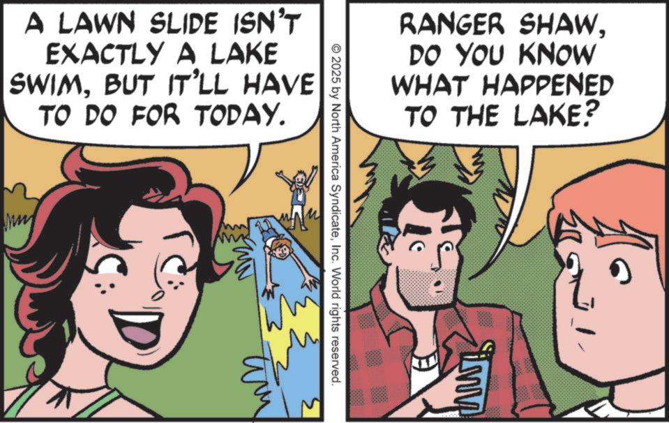 Fictional character OCR: A LAWN SLIDE ISN'T EXACTLY A LAKE SWIMBUT IT'LL HAVE TO DO FOR TODAY. Mm RANGER SHAWDO YOU KNOW WHAT HAPPENED TO THE LAKE? © 2025 by North America SyndicateInc. World rights reserved. tim 3 A LAWN SLIDE ISN'T EXACTLY A LAKE SWIMBUT IT'LL HAVE TO DO FOR TODAY . Mm RANGER SHAWDO YOU KNOW WHAT HAPPENED TO THE LAKE ? © 2025 by North America SyndicateInc. World rights reserved . tim 3