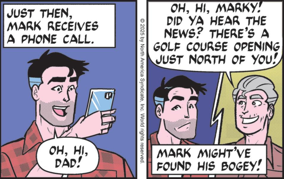 Photo caption OCR: JUST THENMARK RECEIVES A PHONE CALL. OHDAD! OHMARKY! DID YA HEAR THE NEWS? THERE'S A GOLF COURSE OPENING JUST NORTH OF YOU! © 2025 by North America SyndicateInc. World rights reserved. MARK MIGHT'VE FOUND HIS BOGEY! JUST THENMARK RECEIVES A PHONE CALL . OHDAD ! OHMARKY ! DID YA HEAR THE NEWS ? THERE'S A GOLF COURSE OPENING JUST NORTH OF YOU ! © 2025 by North America SyndicateInc. World rights reserved . MARK MIGHT'VE FOUND HIS BOGEY !