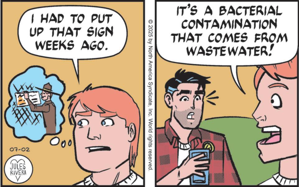 Comic book OCR: I HAD TO PUT UP THAT SIGN WEEKS AGO. 07-02 JULES RIVERA V 000 ??? IT'S A BACTERIAL CONTAMINATION THAT COMES FROM WASTEWATER! © 2025 by North America SyndicateInc. World rights reserved. I HAD TO PUT UP THAT SIGN WEEKS AGO . 07-02 JULES RIVERA V 000 ??? IT'S A BACTERIAL CONTAMINATION THAT COMES FROM WASTEWATER ! © 2025 by North America SyndicateInc. World rights reserved .