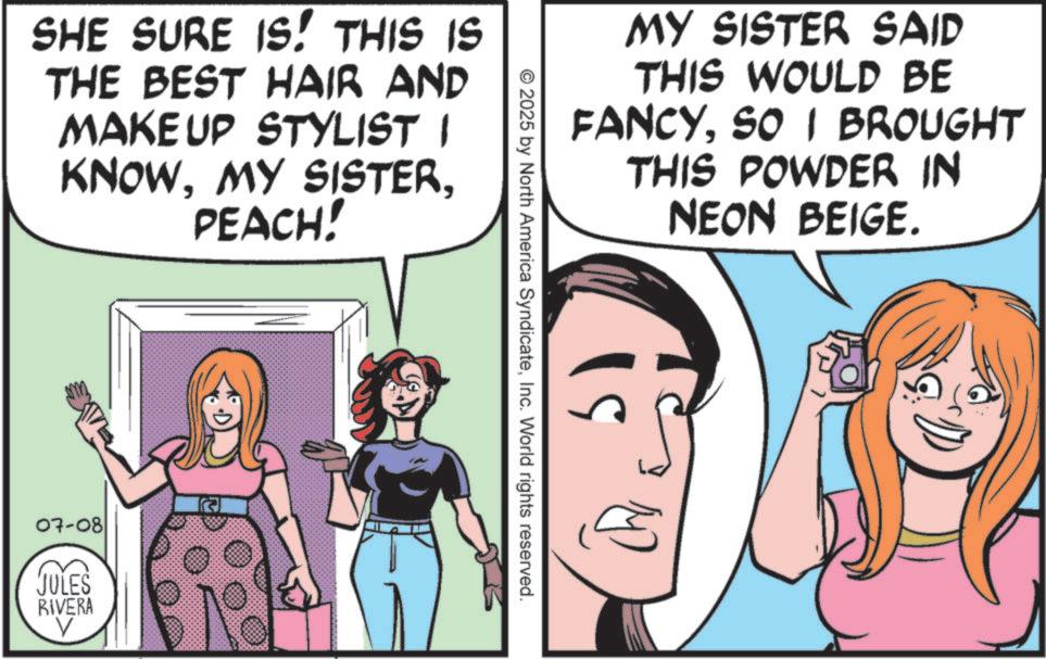 Comics OCR: SHE SURE IS! THIS IS THE BEST HAIR AND MAKEUP STYLIST I KNOWPEACH! G 07-08 JULES RIVERA V MY SISTER SAID THIS WOULD BE FANCYSO I BROUGHT THIS POWDER IN NEON BEIGE. © 2025 by North America SyndicateInc. World rights reserved. 19 L SHE SURE IS ! THIS IS THE BEST HAIR AND MAKEUP STYLIST I KNOWMY SISTERPEACH ! G 07-08 JULES RIVERA V MY SISTER SAID THIS WOULD BE FANCYSO I BROUGHT THIS POWDER IN NEON BEIGE . © 2025 by North America SyndicateInc. World rights reserved . 19 L