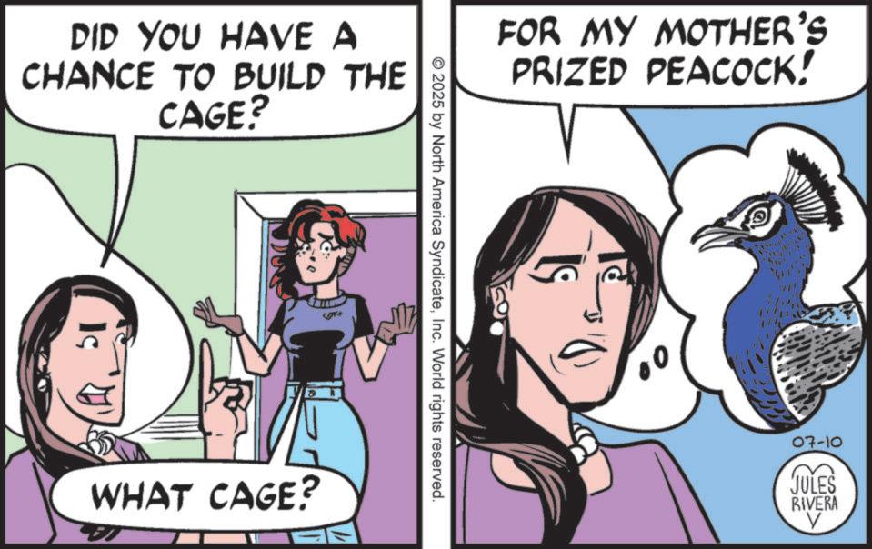 Fiction OCR: DID YOU HAVE A CHANCE TO BUILD THE 51 CAGE? WHAT CAGE? © 2025 by North America SyndicateInc. World rights reserved. FOR MY MOTHER'S PRIZED PEACOCK! 07-10 JULES RIVERA V DID YOU HAVE A CHANCE TO BUILD THE 51 CAGE ? WHAT CAGE ? © 2025 by North America SyndicateInc. World rights reserved . FOR MY MOTHER'S PRIZED PEACOCK ! 07-10 JULES RIVERA V