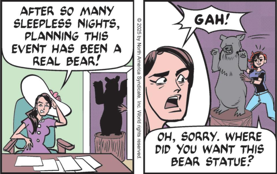 Comic book OCR: AFTER SO MANY SLEEPLESS NIGHTSPLANNING THIS EVENT HAS BEEN A REAL BEAR! 200 GAH! © 2025 by North America SyndicateInc. World rights reserved. th May OHSORRY. WHERE DID YOU WANT THIS BEAR STATUE? AFTER SO MANY SLEEPLESS NIGHTSPLANNING THIS EVENT HAS BEEN A REAL BEAR ! 200 GAH ! © 2025 by North America SyndicateInc. World rights reserved . th May OHSORRY . WHERE DID YOU WANT THIS BEAR STATUE ?