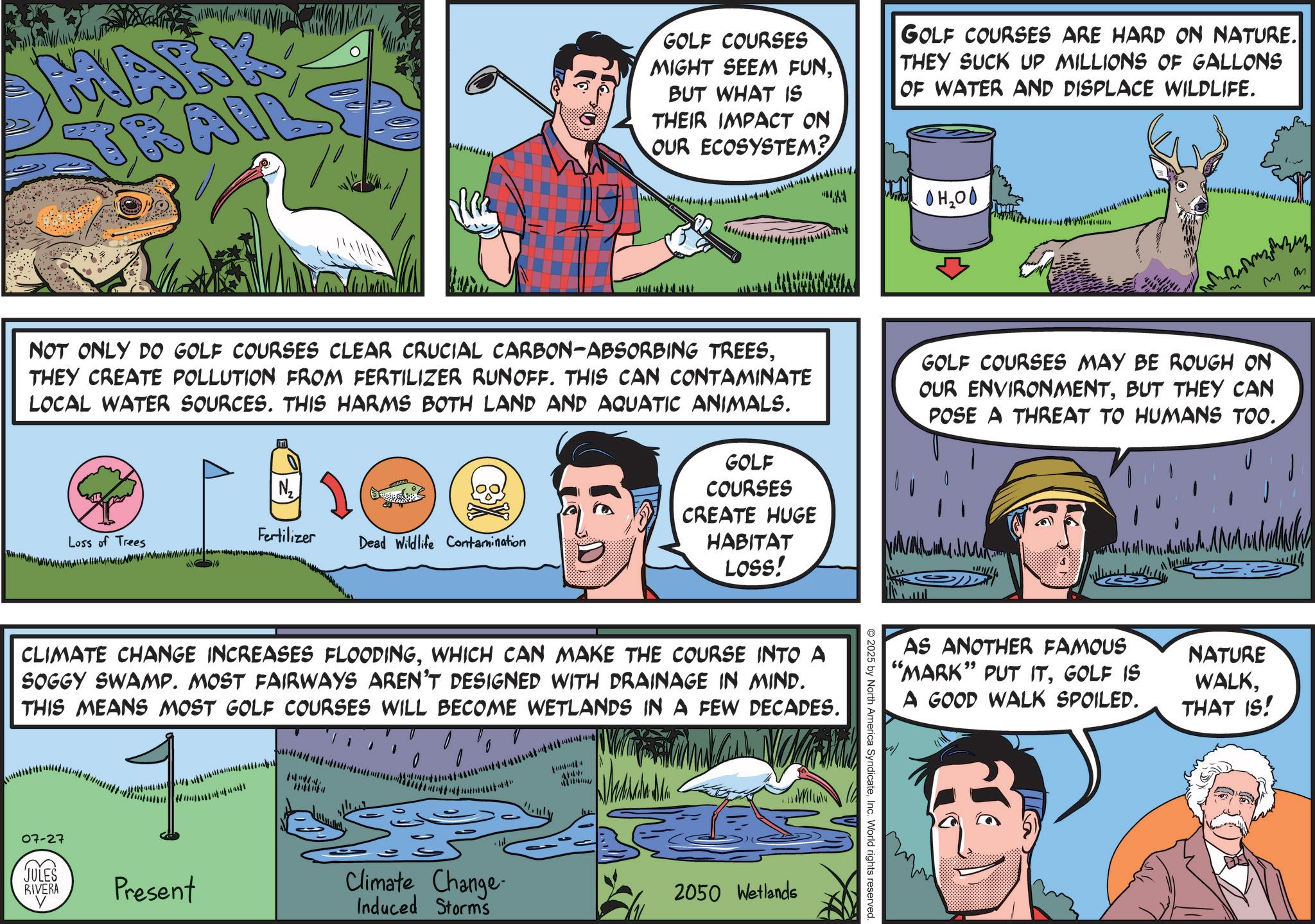 Animated cartoon OCR: MARK TRAI GOLF COURSES MIGHT SEEM FUNBUT WHAT IS THEIR IMPACT ON OUR ECOSYSTEM? GOLF COURSES ARE HARD ON NATURE. THEY SUCK UP MILLIONS OF GALLONS OF WATER AND DISPLACE WILDLIFE. OH2OO mm NOT ONLY DO GOLF COURSES CLEAR CRUCIAL CARBON-ABSORBING TREESTHEY CREATE POLLUTION FROM FERTILIZER RUNOFF. THIS CAN CONTAMINATE LOCAL WATER SOURCES. THIS HARMS BOTH LAND AND AQUATIC ANIMALS. N2 Loss of Trees Fertilizer Dead Wildlife Contamination IN GOLF COURSES CREATE HUGE HABITAT LOSS! GOLF COURSES MAY BE ROUGH ON OUR ENVIRONMENTBUT THEY CAN POSE A THREAT TO HUMANS TOO. CLIMATE CHANGE INCREASES FLOODINGWHICH CAN MAKE THE COURSE INTO A SOGGY SWAMP. MOST FAIRWAYS AREN'T DESIGNED WITH DRAINAGE IN MIND. THIS MEANS MOST GOLF COURSES WILL BECOME WETLANDS IN A FEW DECADES. 07-27 JULES RIVERA Present Climate Change Induced Storms 1447 2050 Wetlands 2025 by North America SyndicateInc. World rights reserved. AS ANOTHER FAMOUS "MARK" PUT ITGOLF IS A GOOD WALK SPOILED. NATURE WALKTHAT IS! MARK TRAI GOLF COURSES MIGHT SEEM FUNBUT WHAT IS THEIR IMPACT ON OUR ECOSYSTEM ? GOLF COURSES ARE HARD ON NATURE . THEY SUCK UP MILLIONS OF GALLONS OF WATER AND DISPLACE WILDLIFE . OH2OO mm NOT ONLY DO GOLF COURSES CLEAR CRUCIAL CARBON - ABSORBING TREESTHEY CREATE POLLUTION FROM FERTILIZER RUNOFF . THIS CAN CONTAMINATE LOCAL WATER SOURCES . THIS HARMS BOTH LAND AND AQUATIC ANIMALS . N2 Loss of Trees Fertilizer Dead Wildlife Contamination IN GOLF COURSES CREATE HUGE HABITAT LOSS ! GOLF COURSES MAY BE ROUGH ON OUR ENVIRONMENTBUT THEY CAN POSE A THREAT TO HUMANS TOO . CLIMATE CHANGE INCREASES FLOODINGWHICH CAN MAKE THE COURSE INTO A SOGGY SWAMP . MOST FAIRWAYS AREN'T DESIGNED WITH DRAINAGE IN MIND . THIS MEANS MOST GOLF COURSES WILL BECOME WETLANDS IN A FEW DECADES . 07-27 JULES RIVERA Present Climate Change Induced Storms 1447 2050 Wetlands 2025 by North America SyndicateInc. World rights reserved . AS ANOTHER FAMOUS " MARK " PUT ITGOLF IS A GOOD WALK SPOILED . NATURE WALKTHAT IS !