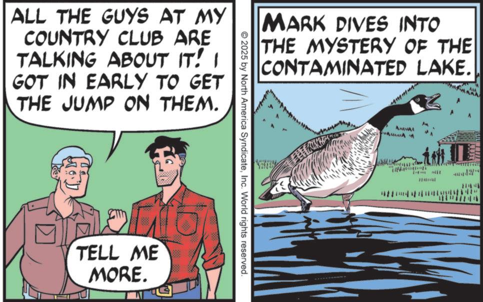 Animated cartoon OCR: MARK DIVES INTO THE MYSTERY OF THE CONTAMINATED LAKE. ALL THE GUYS AT MY COUNTRY CLUB ARE TALKING ABOUT IT! I GOT IN EARLY TO GET THE JUMP ON THEM. F TELL ME MORE. © 2025 by North America SyndicateInc. World rights reserved. AMMA MARK DIVES INTO THE MYSTERY OF THE CONTAMINATED LAKE . ALL THE GUYS AT MY COUNTRY CLUB ARE TALKING ABOUT IT ! I GOT IN EARLY TO GET THE JUMP ON THEM . F TELL ME MORE . © 2025 by North America SyndicateInc. World rights reserved . AMMA