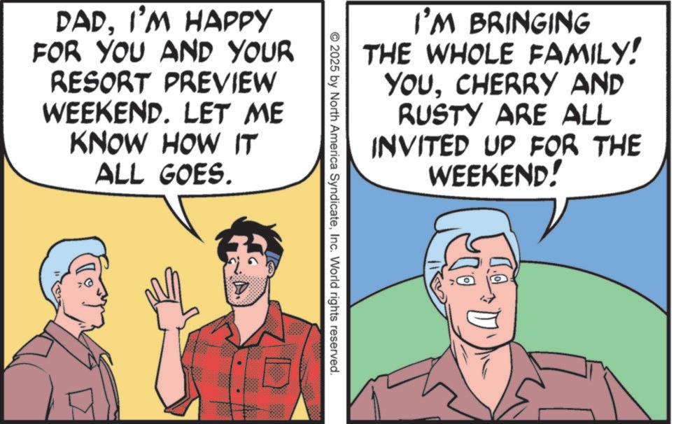 Animated cartoon OCR: I'M BRINGING THE WHOLE FAMILY! YOUCHERRY AND RUSTY ARE ALL INVITED UP FOR THE WEEKEND! DADI'M HAPPY FOR YOU AND YOUR RESORT PREVIEW WEEKEND. LET ME KNOW HOW IT ALL GOES. 2025 by North America SyndicateInc. World rights reserved. I'M BRINGING THE WHOLE FAMILY ! YOUCHERRY AND RUSTY ARE ALL INVITED UP FOR THE WEEKEND ! DADI'M HAPPY FOR YOU AND YOUR RESORT PREVIEW WEEKEND . LET ME KNOW HOW IT ALL GOES . 2025 by North America SyndicateInc. World rights reserved .