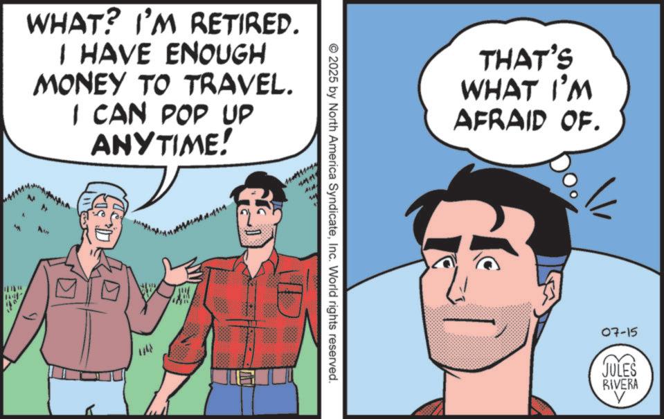 Publication OCR: WHAT? I'M RETIRED. I HAVE ENOUGH MONEY TO TRAVEL. I CAN POP UP ANYTIME! Aw ? THAT'S WHAT I'M AFRAID OF. © 2025 by North America SyndicateInc. World rights reserved. 07-15 JULES RIVERA WHAT ? I'M RETIRED . I HAVE ENOUGH MONEY TO TRAVEL . I CAN POP UP ANYTIME ! Aw ? THAT'S WHAT I'M AFRAID OF . © 2025 by North America SyndicateInc. World rights reserved . 07-15 JULES RIVERA