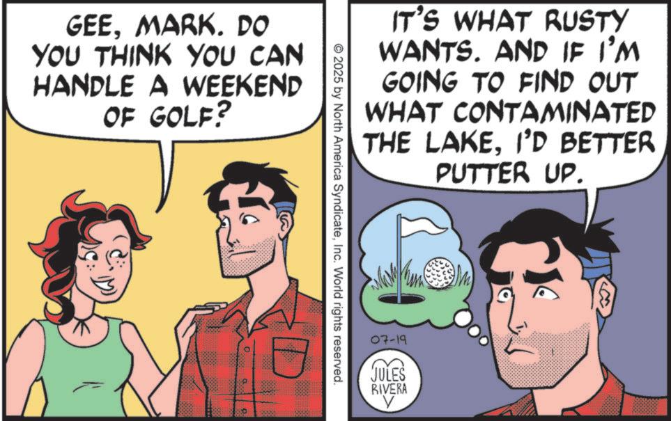Publication OCR: GEEMARK. DO YOU THINK YOU CAN HANDLE A WEEKEND OF GOLF? IT'S WHAT RUSTY WANTS. AND IF I'M GOING TO FIND OUT WHAT CONTAMINATED THE LAKEI'D BETTER PUTTER UP. © 2025 by North America SyndicateInc. World rights reserved. 07-19 JULES RIVERA V GEEMARK . DO YOU THINK YOU CAN HANDLE A WEEKEND OF GOLF ? IT'S WHAT RUSTY WANTS . AND IF I'M GOING TO FIND OUT WHAT CONTAMINATED THE LAKEI'D BETTER PUTTER UP . © 2025 by North America SyndicateInc. World rights reserved . 07-19 JULES RIVERA V