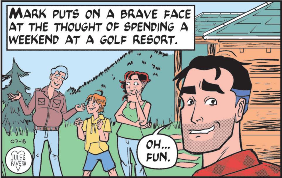 Laughter OCR: MARK PUTS ON A BRAVE FACE AT THE THOUGHT OF SPENDING A WEEKEND AT A GOLF RESORT. MA AM ? 07-18 JULES RIVERA V OH... FUN. MARK PUTS ON A BRAVE FACE AT THE THOUGHT OF SPENDING A WEEKEND AT A GOLF RESORT . MA AM ? 07-18 JULES RIVERA V OH ... FUN .