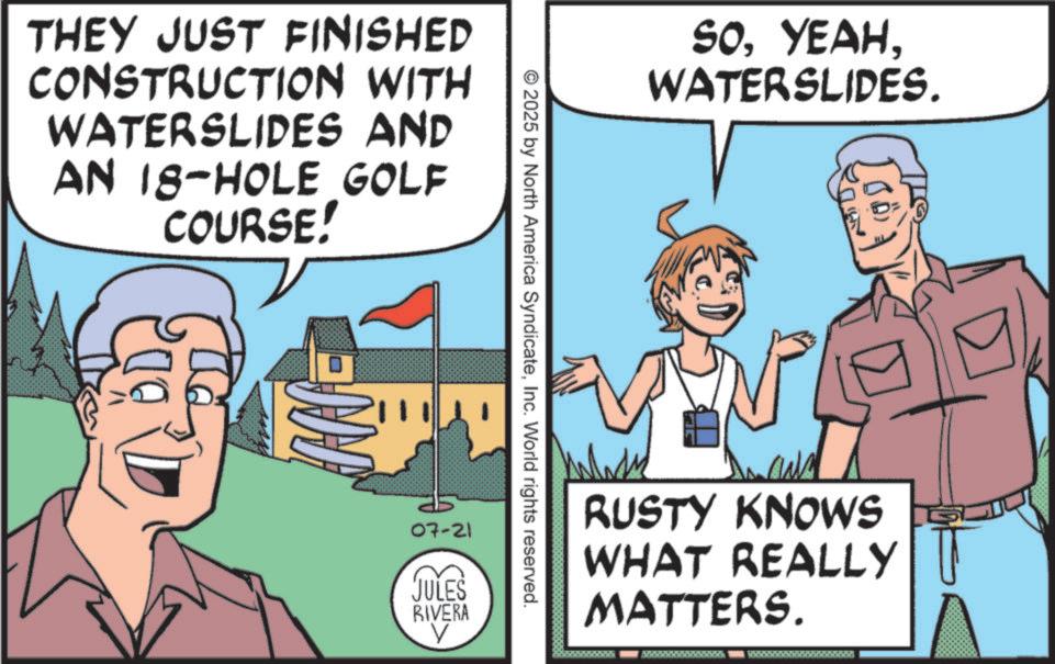 Fiction OCR: THEY JUST FINISHED CONSTRUCTION WITH WATERSLIDES AND AN 18-HOLE GOLF COURSE! © 2025 by North America SyndicateInc. World rights reserved. 07-21 JULES RIVERA V SOWATERSLIDES. RUSTY KNOWS WHAT REALLY MATTERS. THEY JUST FINISHED CONSTRUCTION WITH WATERSLIDES AND AN 18 - HOLE GOLF COURSE ! © 2025 by North America SyndicateInc. World rights reserved . 07-21 JULES RIVERA V SOWATERSLIDES . RUSTY KNOWS WHAT REALLY MATTERS .