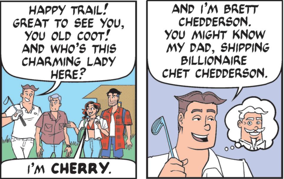 Humour OCR: HAPPY TRAIL! GREAT TO SEE YOUYOU OLD COOT! AND WHO'S THIS CHARMING LADY HERE? AND I'M BRETT CHEDDERSON. YOU MIGHT KNOW MY DADSHIPPING BILLIONAIRE CHET CHEDDERSON. I'M CHERRY. HAPPY TRAIL ! GREAT TO SEE YOUYOU OLD COOT ! AND WHO'S THIS CHARMING LADY HERE ? AND I'M BRETT CHEDDERSON . YOU MIGHT KNOW MY DADSHIPPING BILLIONAIRE CHET CHEDDERSON . I'M CHERRY .