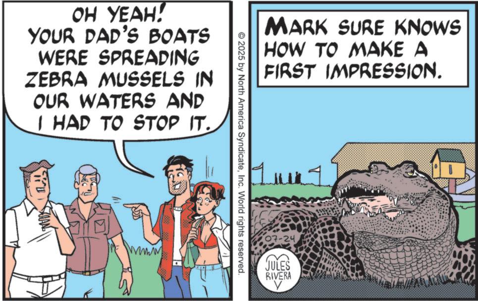 Crocodile OCR: OH YEAH! YOUR DAD'S BOATS WERE SPREADING ZEBRA MUSSELS IN OUR WATERS AND I HAD TO STOP IT. MARK SURE KNOWS HOW TO MAKE A FIRST IMPRESSION. © 2025 by North America SyndicateInc. World rights reserved. ??? 07-24 JULES RIVERA V OH YEAH ! YOUR DAD'S BOATS WERE SPREADING ZEBRA MUSSELS IN OUR WATERS AND I HAD TO STOP IT . MARK SURE KNOWS HOW TO MAKE A FIRST IMPRESSION . © 2025 by North America SyndicateInc. World rights reserved . ??? 07-24 JULES RIVERA V