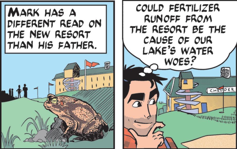 Fiction OCR: MARK HAS A DIFFERENT READ ON THE NEW RESORT THAN HIS FATHER. COULD FERTILIZER RUNOFF FROM THE RESORT BE THE CAUSE OF OUR LAKE'S WATER WOES? CHEUDER MARK HAS A DIFFERENT READ ON THE NEW RESORT THAN HIS FATHER . COULD FERTILIZER RUNOFF FROM THE RESORT BE THE CAUSE OF OUR LAKE'S WATER WOES ? CHEUDER