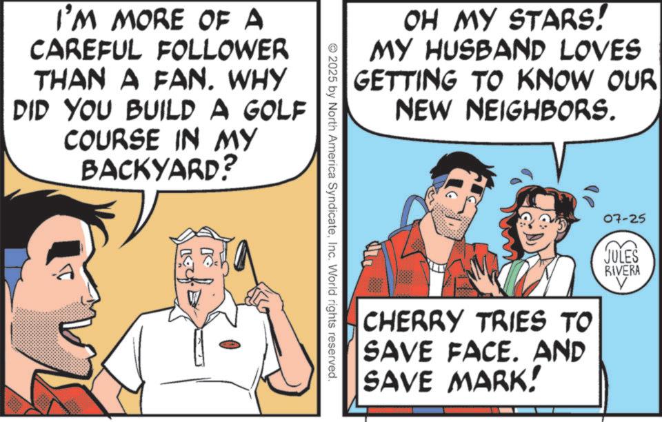 Publication OCR: OH MY STARS! MY HUSBAND LOVES GETTING TO KNOW OUR NEW NEIGHBORS. I'M MORE OF A CAREFUL FOLLOWER THAN A FAN. WHY DID YOU BUILD A GOLF COURSE IN MY BACKYARD? 2025 by North America SyndicateInc. World rights reserved. CHERRY TRIES TO SAVE FACE. AND SAVE MARK! 07-25 JULES RIVERA V OH MY STARS ! MY HUSBAND LOVES GETTING TO KNOW OUR NEW NEIGHBORS . I'M MORE OF A CAREFUL FOLLOWER THAN A FAN . WHY DID YOU BUILD A GOLF COURSE IN MY BACKYARD ? 2025 by North America SyndicateInc. World rights reserved . CHERRY TRIES TO SAVE FACE . AND SAVE MARK ! 07-25 JULES RIVERA V