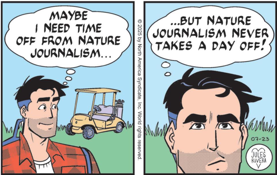 Comic book OCR: MAYBE I NEED TIME OFF FROM NATURE JOURNALISM... 1000 ...BUT NATURE JOURNALISM NEVER TAKES A DAY OFF! © 2025 by North America SyndicateInc. World rights reserved. Varan 07-23 JULES RIVERA V MAYBE I NEED TIME OFF FROM NATURE JOURNALISM ... 1000 ... BUT NATURE JOURNALISM NEVER TAKES A DAY OFF ! © 2025 by North America SyndicateInc. World rights reserved . Varan 07-23 JULES RIVERA V