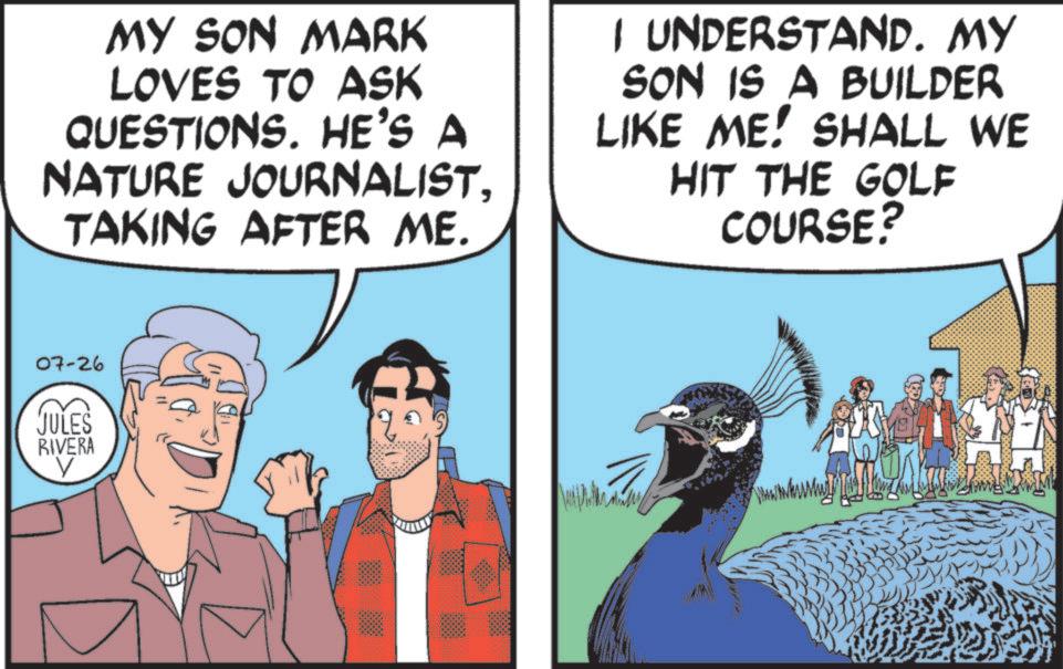 Fiction OCR: MY SON MARK LOVES TO ASK QUESTIONS. HE'S A NATURE JOURNALISTTAKING AFTER ME. I UNDERSTAND. MY SON IS A BUILDER LIKE ME! SHALL WE HIT THE GOLF COURSE? 07-26 JULES RIVERA V Mally MY SON MARK LOVES TO ASK QUESTIONS . HE'S A NATURE JOURNALISTTAKING AFTER ME . I UNDERSTAND . MY SON IS A BUILDER LIKE ME ! SHALL WE HIT THE GOLF COURSE ? 07-26 JULES RIVERA V Mally
