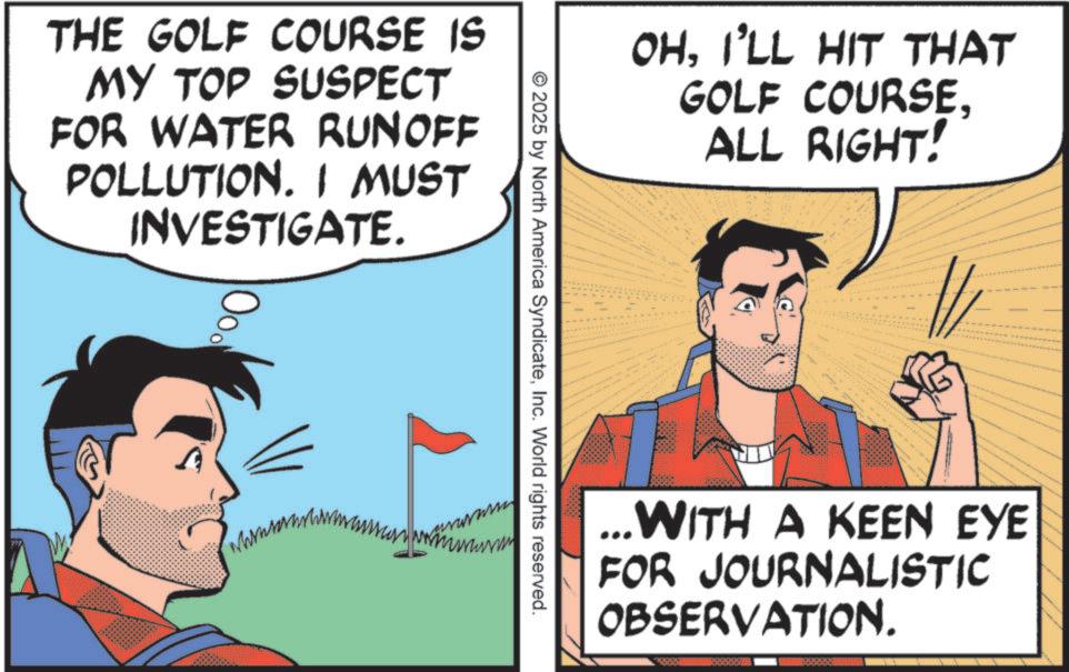 Animated cartoon OCR: THE GOLF COURSE IS MY TOP SUSPECT FOR WATER RUNOFF POLLUTION. I MUST INVESTIGATE. Ood OHI'LL HIT THAT GOLF COURSEALL RIGHT! " ©2025 by North America SyndicateInc. World rights reserved. - ...WITH A KEEN EYE FOR JOURNALISTIC OBSERVATION. THE GOLF COURSE IS MY TOP SUSPECT FOR WATER RUNOFF POLLUTION . I MUST INVESTIGATE . Ood OHI'LL HIT THAT GOLF COURSEALL RIGHT ! " © 2025 by North America SyndicateInc. World rights reserved . - ... WITH A KEEN EYE FOR JOURNALISTIC OBSERVATION .
