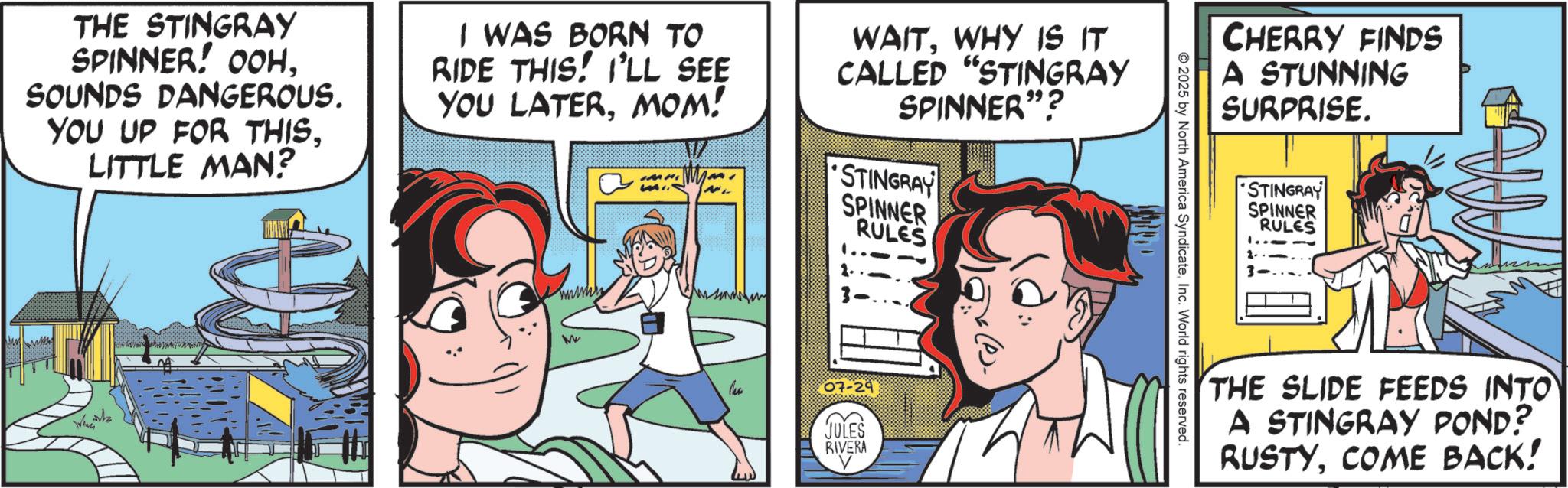 Happiness OCR: THE STINGRAY SPINNER! OOHSOUNDS DANGEROUS. YOU UP FOR THISLITTLE MAN? I WAS BORN TO RIDE THIS! I'LL SEE YOU LATERMOM! WAITWHY IS IT CALLED "STINGRAY SPINNER"? STINGRAY SPINNER RULES When wwwww Mu 07-29 JULES RIVERA CHERRY FINDS A STUNNING SURPRISE. 2025 by North America SyndicateInc. World rights reserved. STINGRAY SPINNER RULES THE SLIDE FEEDS INTO A STINGRAY POND? RUSTYCOME BACK! THE STINGRAY SPINNER ! OOHSOUNDS DANGEROUS . YOU UP FOR THISLITTLE MAN ? I WAS BORN TO RIDE THIS ! I'LL SEE YOU LATERMOM ! WAITWHY IS IT CALLED " STINGRAY SPINNER " ? STINGRAY SPINNER RULES When wwwww Mu 07-29 JULES RIVERA CHERRY FINDS A STUNNING SURPRISE . 2025 by North America SyndicateInc. World rights reserved . STINGRAY SPINNER RULES THE SLIDE FEEDS INTO A STINGRAY POND ? RUSTYCOME BACK !