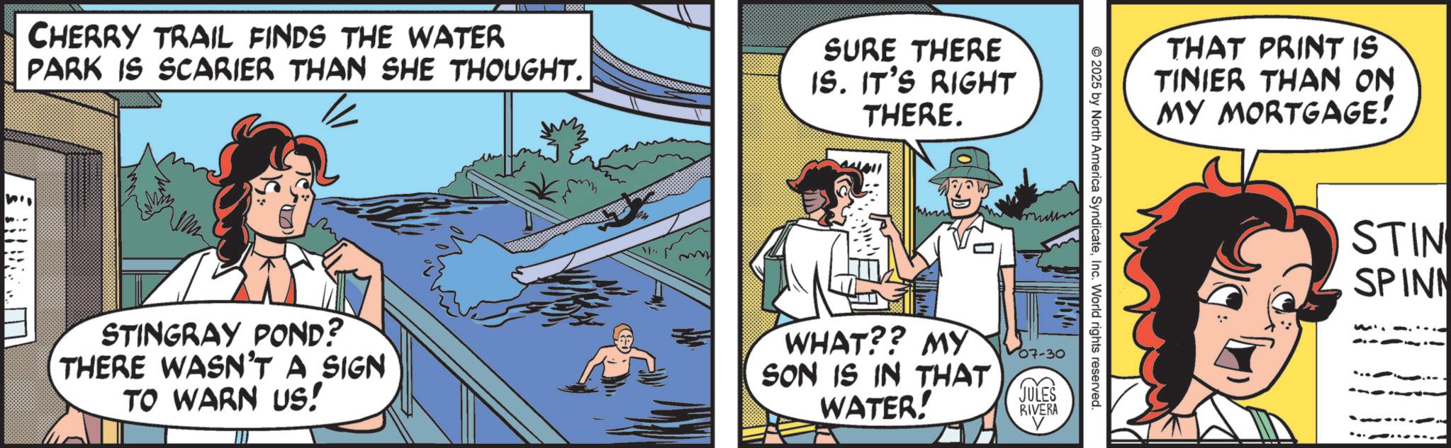 Pleased OCR: 0000 CHERRY TRAIL FINDS THE WATER PARK IS SCARIER THAN SHE THOUGHT. m SURE THERE IS. IT'S RIGHT THERE. THAT PRINT IS TINIER THAN ON MY MORTGAGE! 2025 by North America SyndicateInc. World rights reserved. STINGRAY POND? THERE WASN'T A SIGN TO WARN US! WHAT?? MY SON IS IN THAT WATER! 07-30 JULES RIVERA STIN SPINN 0000 CHERRY TRAIL FINDS THE WATER PARK IS SCARIER THAN SHE THOUGHT . m SURE THERE IS . IT'S RIGHT THERE . THAT PRINT IS TINIER THAN ON MY MORTGAGE ! 2025 by North America SyndicateInc. World rights reserved . STINGRAY POND ? THERE WASN'T A SIGN TO WARN US ! WHAT ?? MY SON IS IN THAT WATER ! 07-30 JULES RIVERA STIN SPINN
