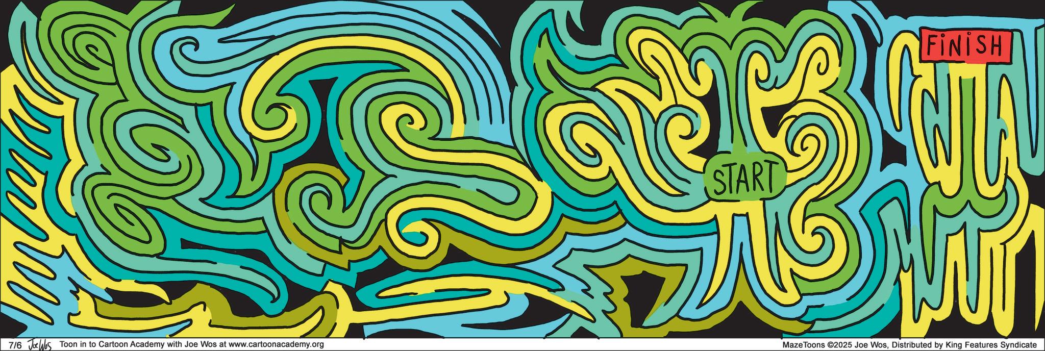 Modern art OCR: START FINISH 7/6 Jolhos Toon in to Cartoon Academy with Joe Wos at www.cartoonacademy.org Maze Toons ©2025 Joe WosDistributed by King Features Syndicate START FINISH 7/6 Jolhos Toon in to Cartoon Academy with Joe Wos at www.cartoonacademy.org Maze Toons © 2025 Joe WosDistributed by King Features Syndicate