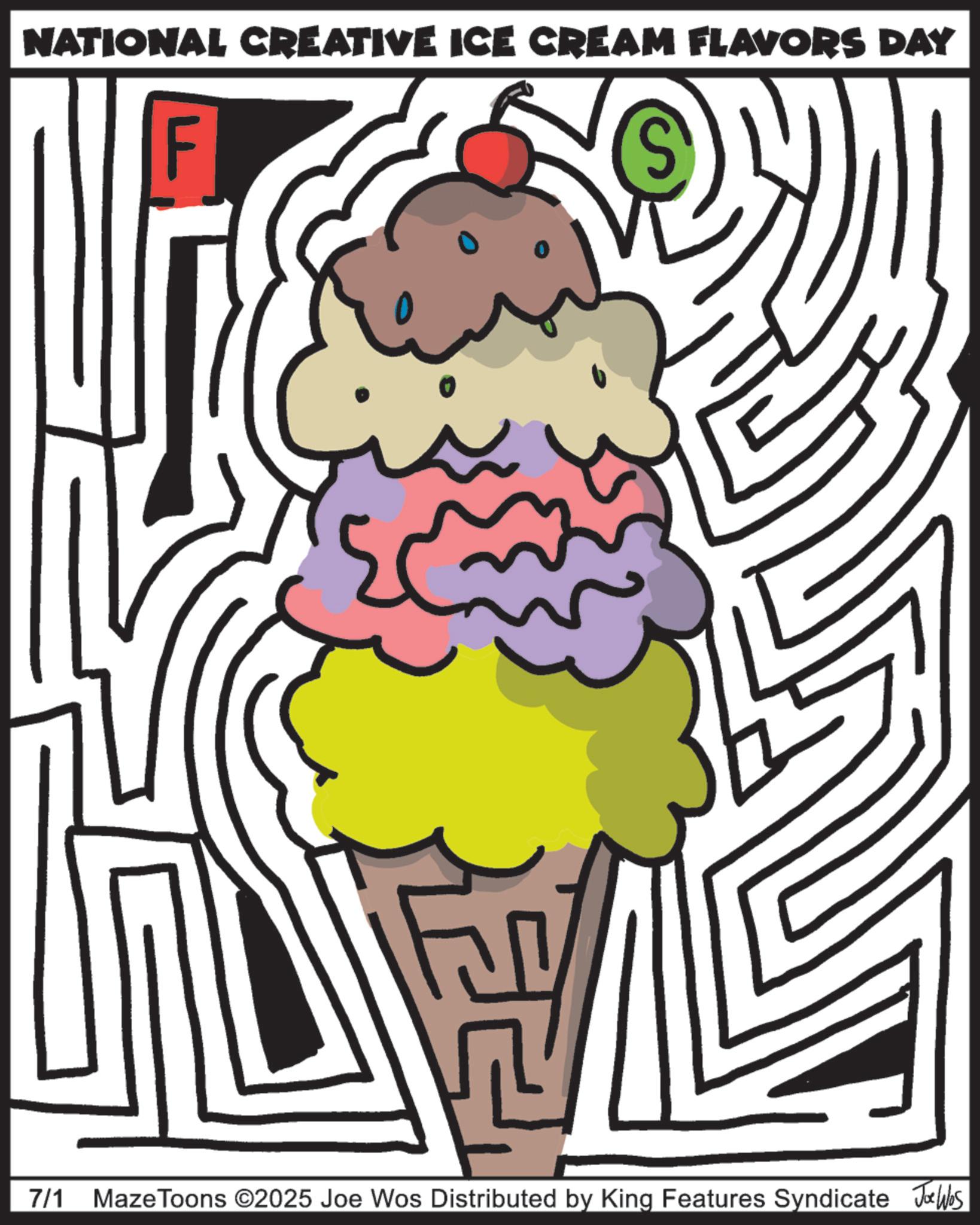 Clip art OCR: NATIONAL CREATIVE ICE CREAM FLAVORS DAY F 7/1 Maze Toons ©2025 Joe Wos Distributed by King Features Syndicate Joe Was NATIONAL CREATIVE ICE CREAM FLAVORS DAY F 7/1 Maze Toons © 2025 Joe Wos Distributed by King Features Syndicate Joe Was
