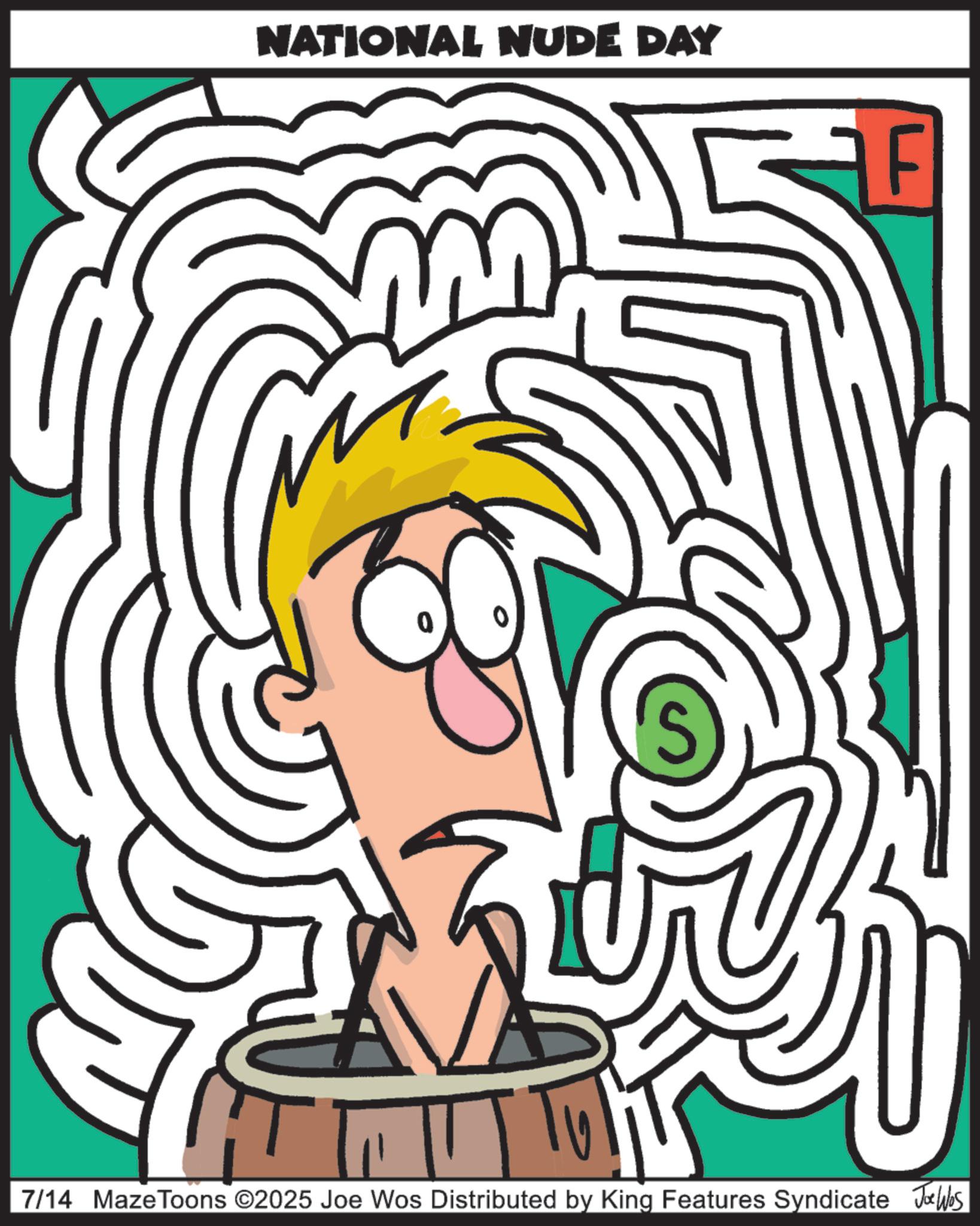 Clip art OCR: NATIONAL NUDE DAY F A S 7/14 MazeToons ©2025 Joe Wos Distributed by King Features Syndicate Joe Wes NATIONAL NUDE DAY F A S 7/14 MazeToons © 2025 Joe Wos Distributed by King Features Syndicate Joe Wes
