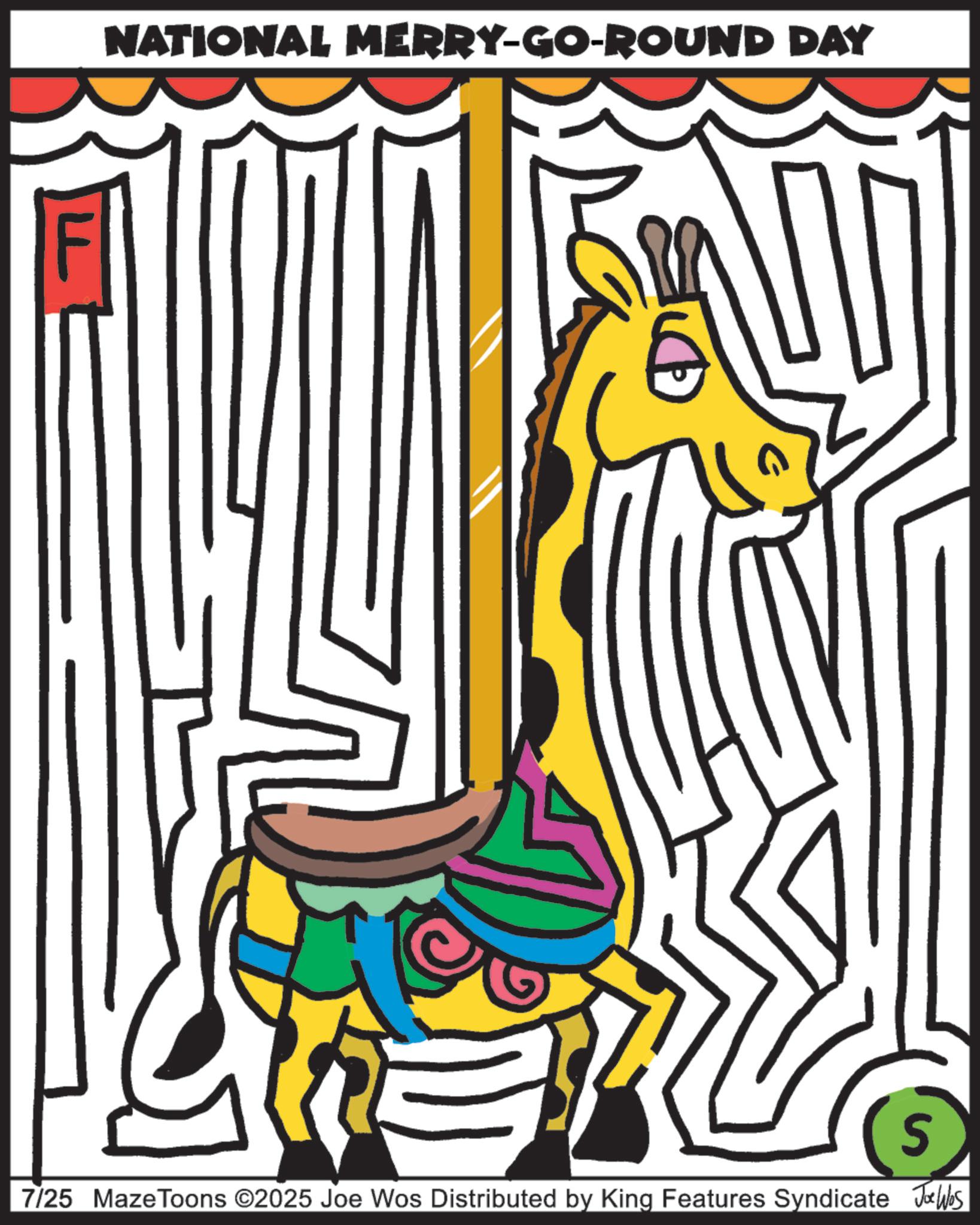Graphic design OCR: F NATIONAL MERRY-GO-ROUND DAY S 7/25 MazeToons ©2025 Joe Wos Distributed by King Features Syndicate Joe Wes F NATIONAL MERRY - GO - ROUND DAY S 7/25 MazeToons © 2025 Joe Wos Distributed by King Features Syndicate Joe Wes