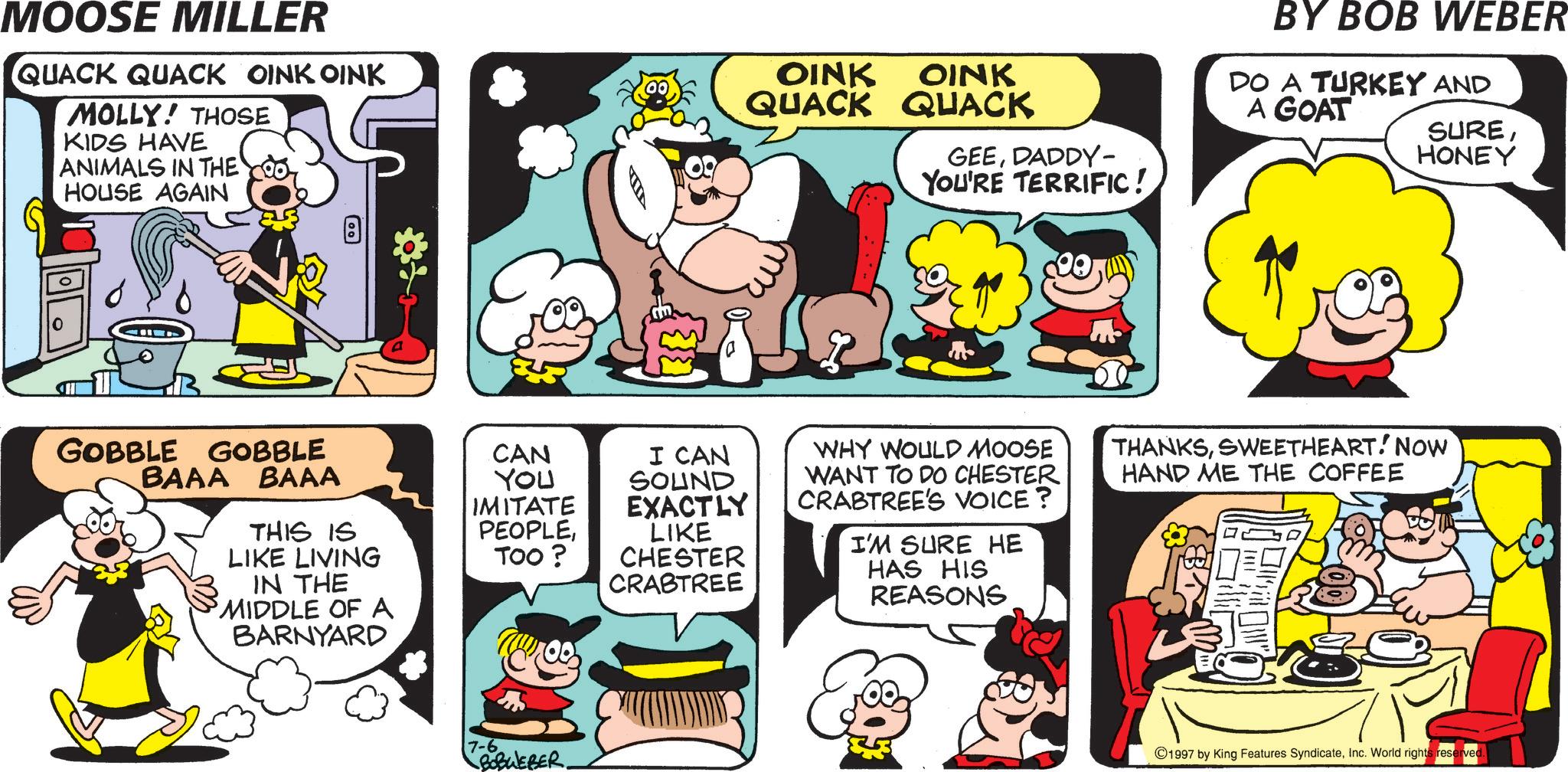 Happiness OCR: MOOSE MILLER QUACK QUACK OINK OINK MOLLY! THOSE KIDS HAVE ANIMALS IN THE HOUSE AGAIN 8 OINK OINK QUACK QUACK GEEDADDY- YOU'RE TERRIFIC! 20 BY BOB WEBER DO A TURKEY AND A GOAT SUREHONEY I CAN SOUND WHY WOULD MOOSE WANT TO DO CHESTER CRABTREE'S VOICE? I'M SURE HE HAS HIS REASONS THANKSSWEETHEART! NOW HAND ME THE COFFEE GOBBLE GOBBLE BAAA BAAA CAN YOU IMITATE EXACTLY THIS IS PEOPLELIKE LIVING TOO? IN THE MIDDLE OF A BARNYARD LIKE CHESTER CRABTREE 7-6 BOBWEBER. ©1997 by King Features SyndicateInc. World rights reserved MOOSE MILLER QUACK QUACK OINK OINK MOLLY ! THOSE KIDS HAVE ANIMALS IN THE HOUSE AGAIN 8 OINK OINK QUACK QUACK GEEDADDY- YOU'RE TERRIFIC ! 20 BY BOB WEBER DO A TURKEY AND A GOAT SUREHONEY I CAN SOUND WHY WOULD MOOSE WANT TO DO CHESTER CRABTREE'S VOICE ? I'M SURE HE HAS HIS REASONS THANKSSWEETHEART ! NOW HAND ME THE COFFEE GOBBLE GOBBLE BAAA BAAA CAN YOU IMITATE EXACTLY THIS IS PEOPLELIKE LIVING TOO ? IN THE MIDDLE OF A BARNYARD LIKE CHESTER CRABTREE 7-6 BOBWEBER . © 1997 by King Features SyndicateInc. World rights reserved