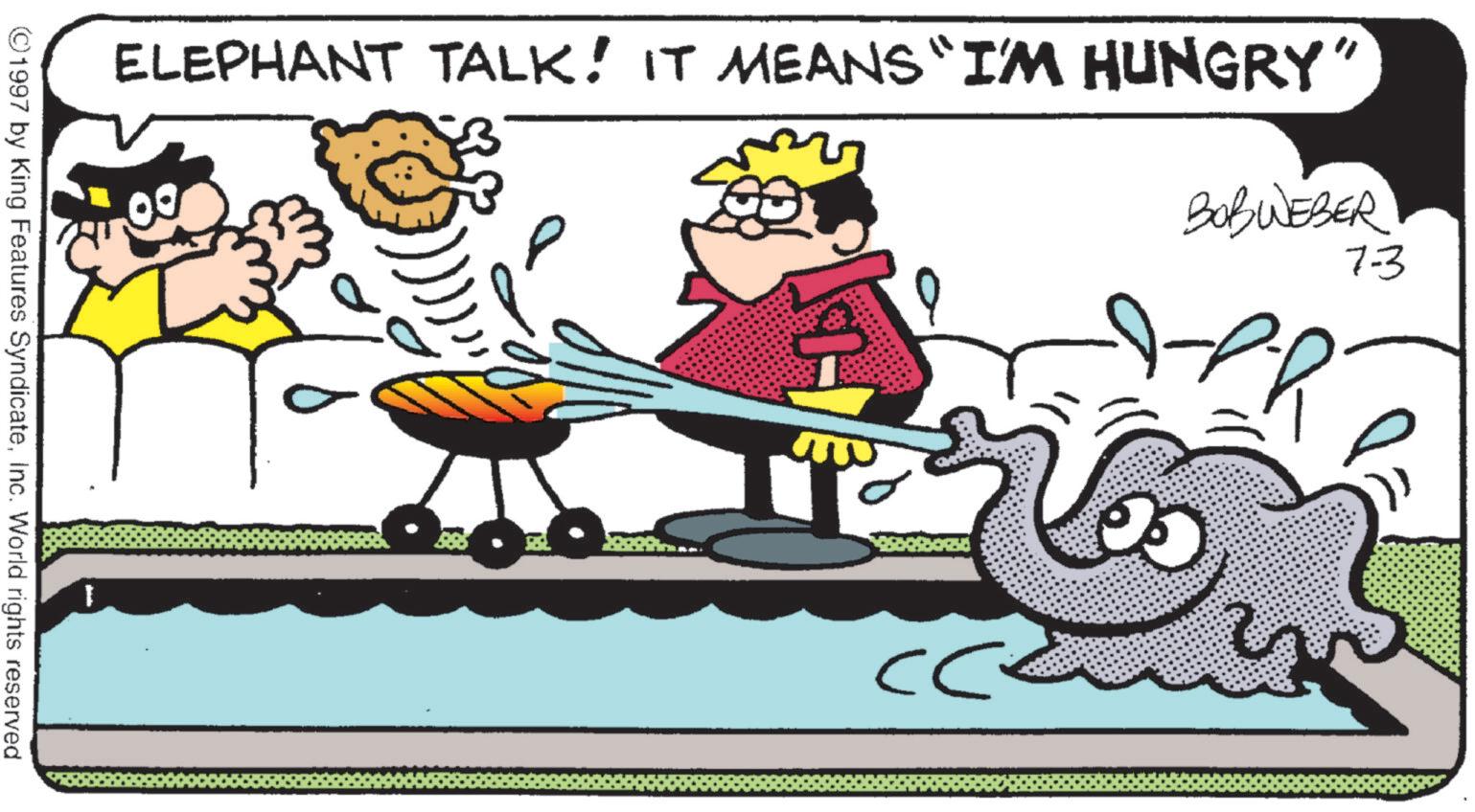 Pleased OCR: ELEPHANT TALK! IT MEANS "I'M HUNGRY" BOBWEBER 7-3 ?? 1 ?? ©1997 by King Features SyndicateInc. World rights reserved ELEPHANT TALK ! IT MEANS " I'M HUNGRY " BOBWEBER 7-3 ?? 1 ?? © 1997 by King Features SyndicateInc. World rights reserved