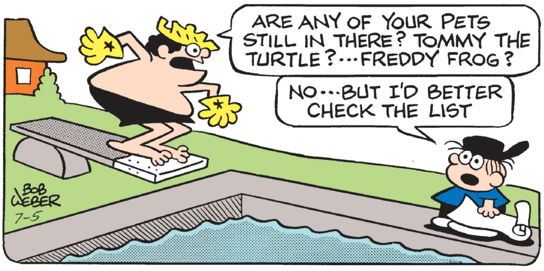 Clip art OCR: BOB WEBER 7-5 ARE ANY OF YOUR PETS STILL IN THERE? TOMMY THE TURTLE?...FREDDY FROG ? NO…….BUT I'D BETTER CHECK THE LIST BOB WEBER 7-5 ARE ANY OF YOUR PETS STILL IN THERE ? TOMMY THE TURTLE ? ... FREDDY FROG ? NO …… .BUT I'D BETTER CHECK THE LIST