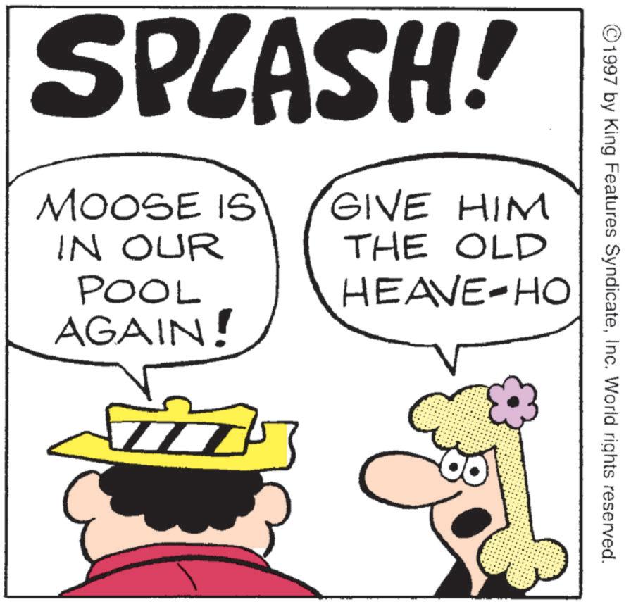 Fictional character OCR: ©1997 by King Features SyndicateInc. World rights reserved. SPLASH! MOOSE IS IN OUR POOL AGAIN! GIVE HIM THE OLD HEAVE-HO © 1997 by King Features SyndicateInc. World rights reserved . SPLASH ! MOOSE IS IN OUR POOL AGAIN ! GIVE HIM THE OLD HEAVE - HO