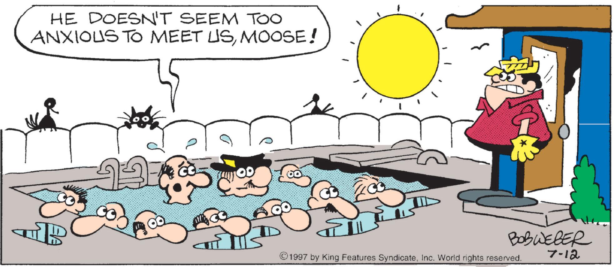 Pleased OCR: HE DOESN'T SEEM TOO ANXIOUS TO MEET USMOOSE! ?? 100 00 BOBWEBER ©1997 by King Features SyndicateInc. World rights reserved. 7-12 HE DOESN'T SEEM TOO ANXIOUS TO MEET USMOOSE ! ?? 100 00 BOBWEBER © 1997 by King Features SyndicateInc. World rights reserved . 7-12