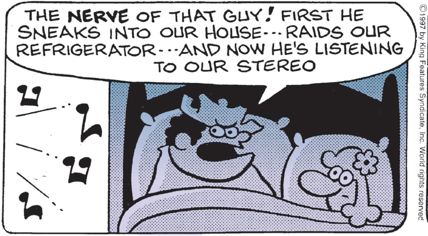 Animated cartoon OCR: ©1997 by King Features SyndicateInc. World rights reserved THE NERVE OF THAT GUY! FIRST HE SNEAKS INTO OUR HOUSE... RAIDS OUR REFRIGERATOR-AND NOW HE'S LISTENING TO OUR STEREO © 1997 by King Features SyndicateInc. World rights reserved THE NERVE OF THAT GUY ! FIRST HE SNEAKS INTO OUR HOUSE ... RAIDS OUR REFRIGERATOR - AND NOW HE'S LISTENING TO OUR STEREO