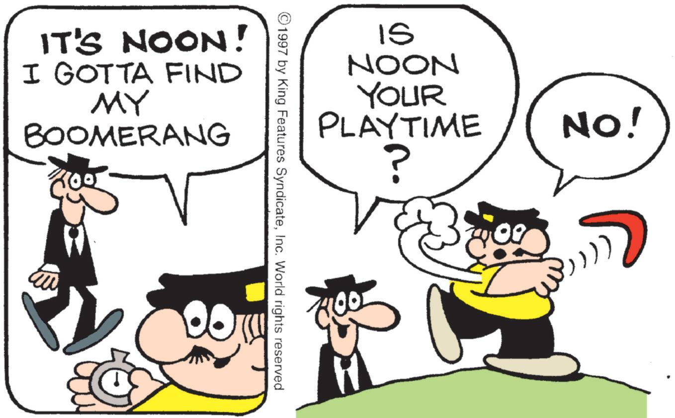 Pleased OCR: IT'S NOON! I GOTTA FIND MY BOOMERANG IS NOON YOUR PLAYTIME ? ©1997 by King Features SyndicateInc. World rights reserved NO! IT'S NOON ! I GOTTA FIND MY BOOMERANG IS NOON YOUR PLAYTIME ? © 1997 by King Features SyndicateInc. World rights reserved NO !