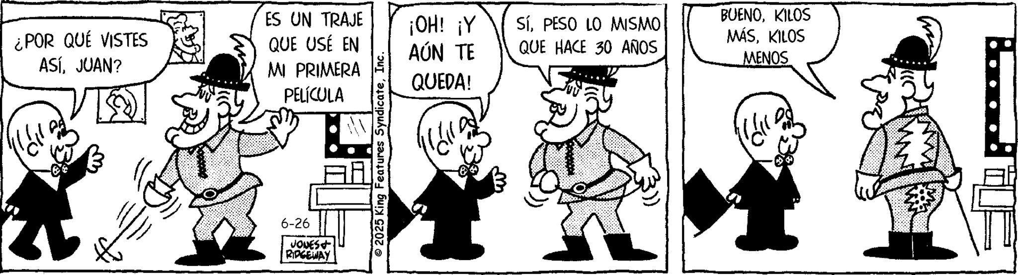Fictional character OCR: ¿POR QUÉ VISTES ASÍJUAN? ES UN TRAJE QUE USÉ EN MI PRIMERA PELÍCULA 6-26 JONES+ RIDGEWAY © 2025 King Features SyndicateInc. ¡OH! ¡Y BUENOKILOS SÍPESO LO MISMO MÁSKILOS AÚN TE QUE HACE 30 AÑOS MENOS QUEDA! W ¿ POR QUÉ VISTES ASÍJUAN ? ES UN TRAJE QUE USÉ EN MI PRIMERA PELÍCULA 6-26 JONES + RIDGEWAY © 2025 King Features SyndicateInc. ¡ OH ! ¡ Y BUENOKILOS SÍPESO LO MISMO MÁSKILOS AÚN TE QUE HACE 30 AÑOS MENOS QUEDA ! W