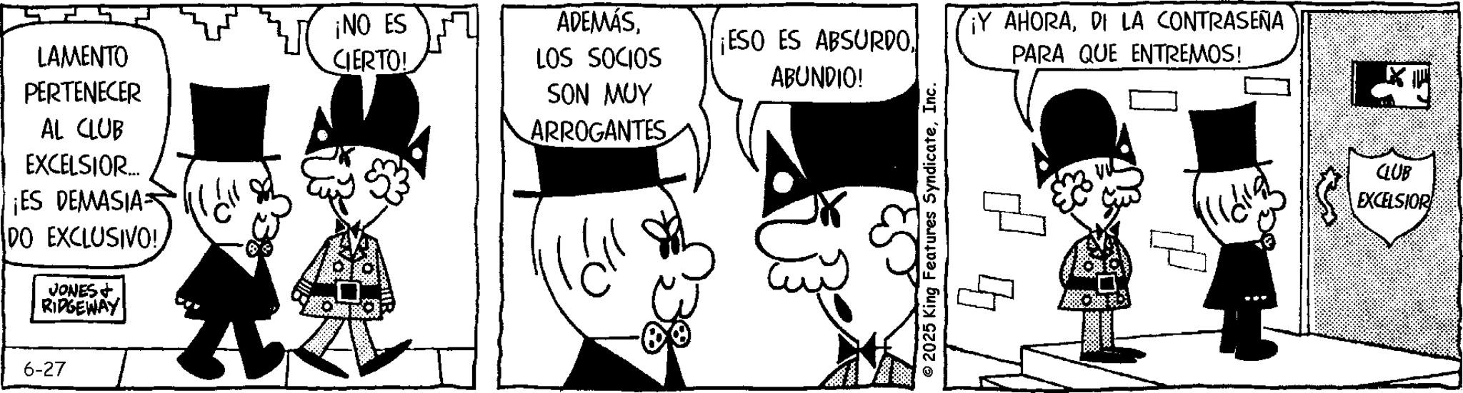 Animated cartoon OCR: LAMENTO PERTENECER AL CLUB EXCELSIOR... ¡ES DEMASIA DO EXCLUSIVO!JONES+ RIDGEWAY ¡NO ES CIERTO! 6-27 ADEMÁSLOS SOCIOS ¡ESO ES ABSURDOABUNDIO! ¡Y AHORADI LA CONTRASEÑA PARA QUE ENTREMOS! SON MUY ARROGANTES © 2025 King Features SyndicateInc. 4 ? CLUB EXCELSIOR LAMENTO PERTENECER AL CLUB EXCELSIOR ... ¡ ES DEMASIA DO EXCLUSIVO !JONES + RIDGEWAY ¡ NO ES CIERTO ! 6-27 ADEMÁSLOS SOCIOS ¡ ESO ES ABSURDOABUNDIO ! ¡ Y AHORADI LA CONTRASEÑA PARA QUE ENTREMOS ! SON MUY ARROGANTES © 2025 King Features SyndicateInc. 4 ? CLUB EXCELSIOR