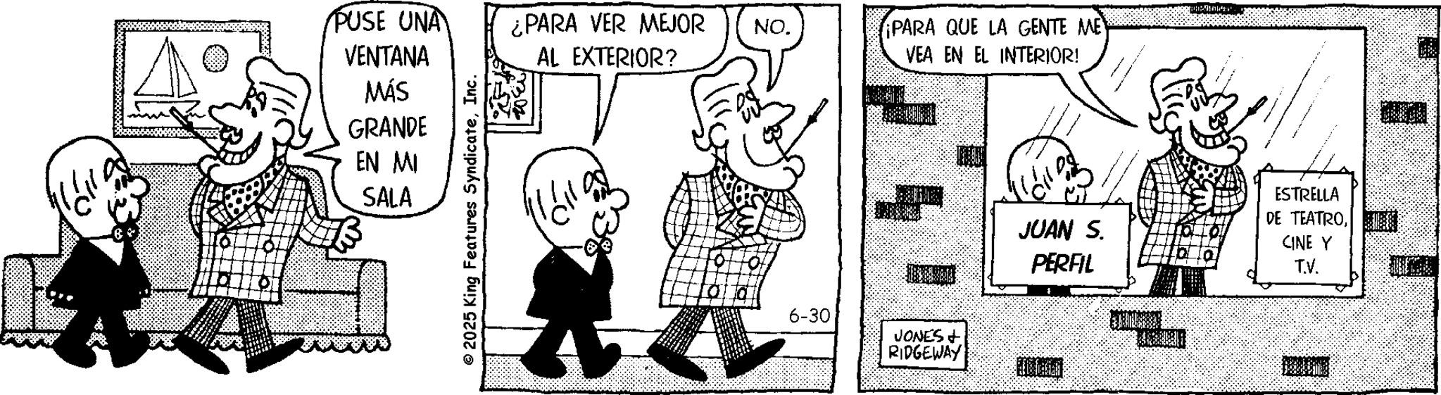 Fictional character OCR: 0 PUSE UNA VENTANA MÁS GRANDE EN MI SALA © 2025 King Features SyndicateInc. ¿PARA VER MEJOR AL EXTERIOR? NO. ¡PARA QUE LA GENTE ME VEA EN EL INTERIOR! 6-30 JONES + RIDGEWAY JUAN S. PERFIL ESTRELLA DE TEATROCINE Y T.V. 0 PUSE UNA VENTANA MÁS GRANDE EN MI SALA © 2025 King Features SyndicateInc. ¿ PARA VER MEJOR AL EXTERIOR ? NO . ¡ PARA QUE LA GENTE ME VEA EN EL INTERIOR ! 6-30 JONES + RIDGEWAY JUAN S. PERFIL ESTRELLA DE TEATROCINE Y T.V.