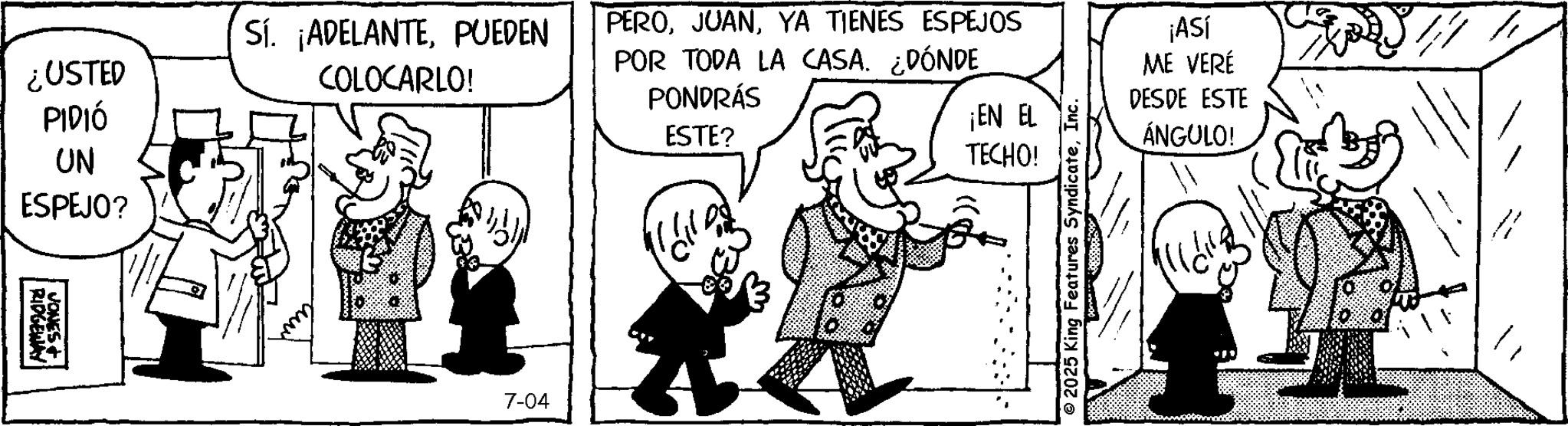 Illustration OCR: TECHO! ¿USTED PIDIÓ Sí. ¡ADELANTEPUEDEN COLOCARLO! PEROYA TIENES ESPEJOS POR TODA LA CASA. ¿DÓNDE PONDRÁS ESTE? ¡EN EL UN ESPEJO? RIDGEWAY | JONES+ 7-04 No ¡ASÍ ME VERÉ DESDE ESTE ÁNGULO! © 2025 King Features SyndicateInc. TECHO ! ¿ USTED PIDIÓ Sí . ¡ ADELANTEPUEDEN COLOCARLO ! PEROYA TIENES ESPEJOS POR TODA LA CASA . ¿ DÓNDE PONDRÁS ESTE ? ¡ EN EL UN ESPEJO ? RIDGEWAY | JONES + 7-04 No ¡ ASÍ ME VERÉ DESDE ESTE ÁNGULO ! © 2025 King Features Syndicate