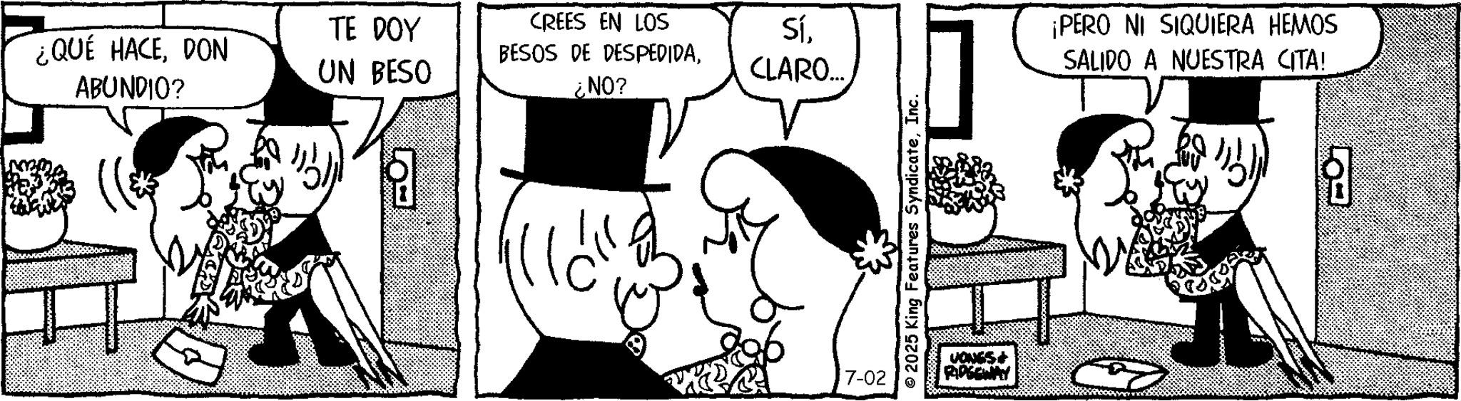 Animated cartoon OCR: ¿QUÉ HACEDON ABUNDIO? TE DOY UN BESO CREES EN LOS Sí¿NO? CLARO... 8 7-02 2025 King Features SyndicateInc. JONES+ ¡PERO NI SIQUIERA HEMOS SALIDO A NUESTRA CITA! ¿ QUÉ HACEDON ABUNDIO ? TE DOY UN BESO CREES EN LOS SíBESOS DE DESPEDIDA¿ NO ? CLARO ... 8 7-02 2025 King Features SyndicateInc. JONES + ¡ PERO NI SIQUIERA HEMOS SALIDO A NUESTRA CITA !