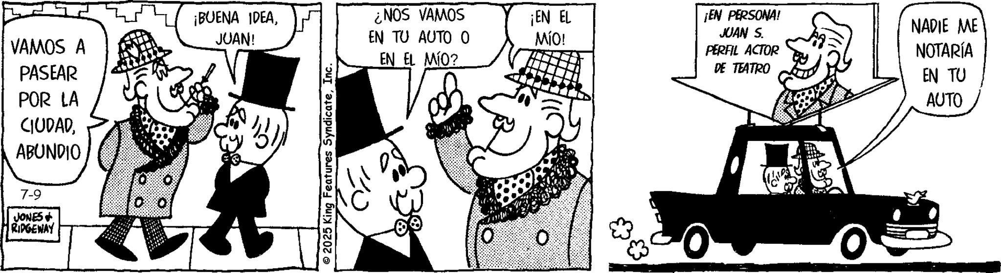 Costume Hat OCR: VAMOS A PASEAR POR LA CIUDADABUNDIO ¡BUENA IDEAJUAN! 7-9 JONES + RIDGEWAY 2025 King Features SyndicateInc. ¿NOS VAMOS EN TU AUTO 0 EN EL MÍO? O ¡EN EL MÍO! ¡EN PERSONA! JUAN S. PERFIL ACTOR DE TEATRO NADIE ME NOTARÍA EN TU AUTO VAMOS A PASEAR POR LA CIUDADABUNDIO ¡ BUENA IDEAJUAN ! 7-9 JONES + RIDGEWAY 2025 King Features SyndicateInc. ¿ NOS VAMOS EN TU AUTO 0 EN EL MÍO ? O ¡ EN EL MÍO ! ¡ EN PERSONA ! JUAN S. PERFIL ACTOR DE TEATRO NADIE ME NOTARÍA EN TU AUTO