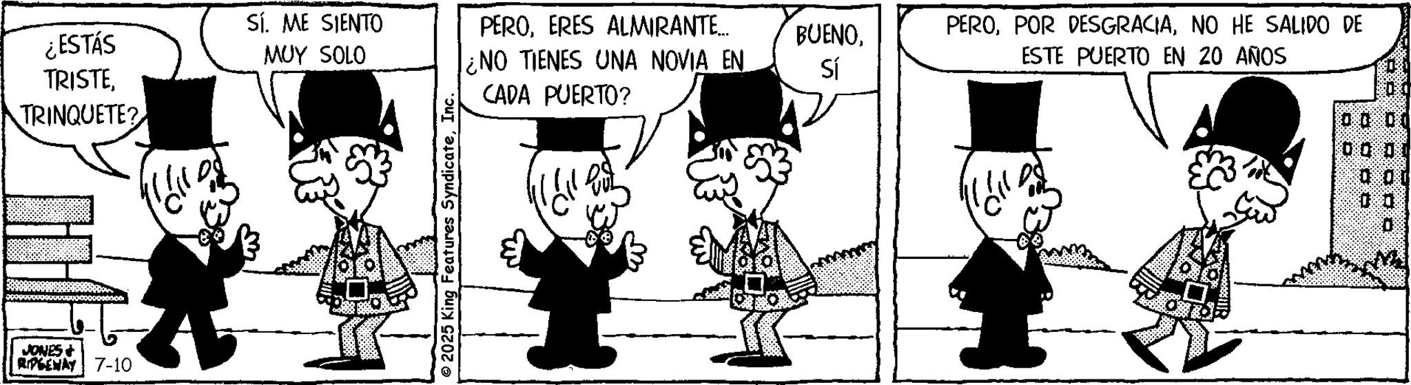 Comic book OCR: TRINQUETE? ¿ESTÁS TRISTESÍ. ME SIENTO MUY SOLO PEROERES ALMIRANTE... ¿NO TIENES UNA NOVIA EN BUENONO HE SALIDO DE ESTE PUERTO EN 20 AÑOS Sí CADA PUERTO? JONES + RIPGEWAY 7-10 © 2025 King Features SyndicateInc. 0000 0.00 00 TRINQUETE ? ¿ ESTÁS TRISTESÍ . ME SIENTO MUY SOLO PEROERES ALMIRANTE ... ¿ NO TIENES UNA NOVIA EN BUENOPOR DESGRACIANO HE SALIDO DE ESTE PUERTO EN 20 AÑOS Sí CADA PUERTO ? JONES + RIPGEWAY 7-10 © 2025 King Features SyndicateInc. 0000 0.00 00