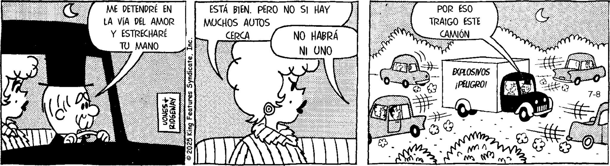 Monochrome OCR: ME DETENDRÉ EN LA VÍA DEL AMOR Y ESTRECHARÉ TU MANO ESTÁ BIEN. PERO NO SI HAY MUCHOS AUTOS CERCA VONES+ RIDGEWAY 2025 King Features SyndicateInc POR ESO TRAIGO ESTE CAMIÓN NO HABRÁ NI UNO O EXPLOSIVOS ¡PELIGRO 7-8 MA mm ME DETENDRÉ EN LA VÍA DEL AMOR Y ESTRECHARÉ TU MANO ESTÁ BIEN . PERO NO SI HAY MUCHOS AUTOS CERCA VONES + RIDGEWAY 2025 King Features SyndicateInc POR ESO TRAIGO ESTE CAMIÓN NO HABRÁ NI UNO O EXPLOSIVOS ¡ PELIGRO 7-8 MA mm