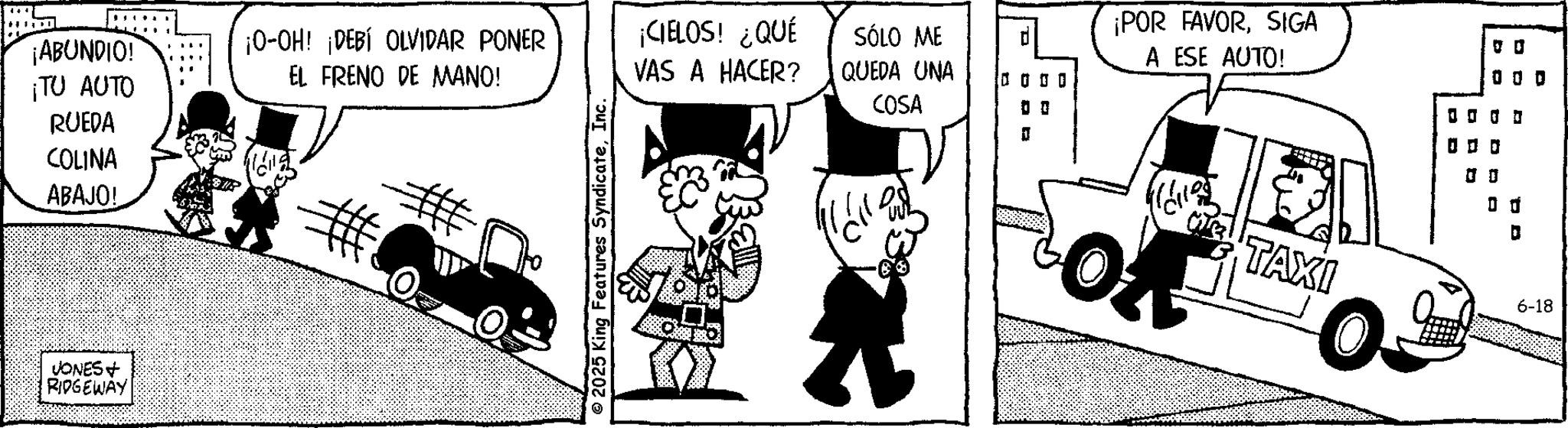 Publication OCR: ¡ABUNDIO! ¡TU AUTO RUEDA COLINA ABAJO! VONES + RIDGEWAY ¡O-OH! ¡DEBÍ OLVIDAR PONER EL FRENO DE MANO! © 2025 King Features SyndicateInc. ¡CIELOS! ¿QUÉ VAS A HACER? SÓLO ME QUEDA UNA COSA ¡POR FAVORSIGA A ESE AUTO! ? ? ? ? 0 0 0 TAXI 6-18 ¡ ABUNDIO ! ¡ TU AUTO RUEDA COLINA ABAJO ! VONES + RIDGEWAY ¡ O - OH ! ¡ DEBÍ OLVIDAR PONER EL FRENO DE MANO ! © 2025 King Features SyndicateInc. ¡ CIELOS ! ¿ QUÉ VAS A HACER ? SÓLO ME QUEDA UNA COSA ¡ POR FAVORSIGA A ESE AUTO ! ? ? ? ? 0 0 0 TAXI 6-18