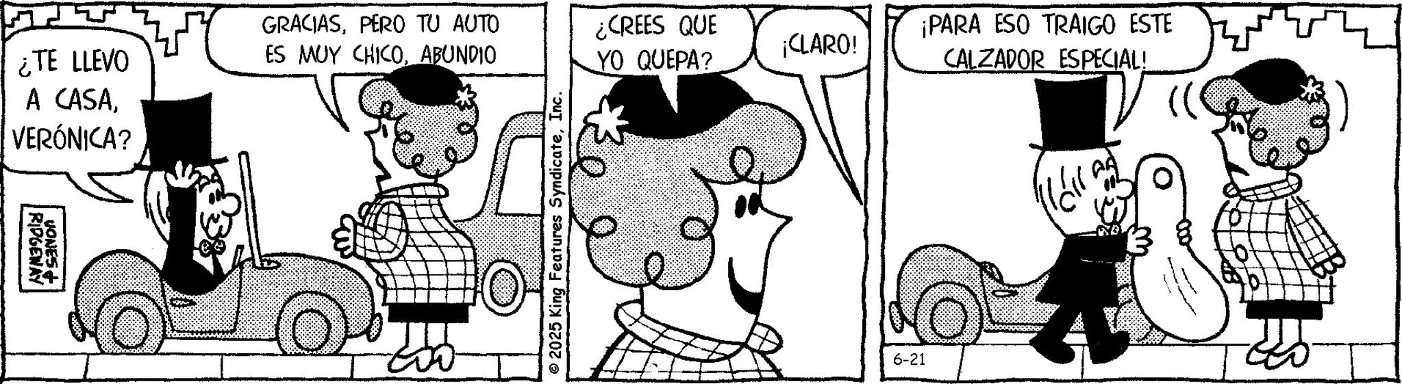 Animated cartoon OCR: ¿TE LLEVO A CASAVERÓNICA? RIDGEWAY VONES+ GRACIASPERO TU AUTO ES MUY CHICOABUNDIO © 2025 King Features SyndicateInc. ¿CREES QUE ¡CLARO! YO QUEPA? ¡PARA ESO TRAIGO ESTE CALZADOR ESPECIAL! 6-21 ¿ TE LLEVO A CASAVERÓNICA ? RIDGEWAY VONES + GRACIASPERO TU AUTO ES MUY CHICOABUNDIO © 2025 King Features SyndicateInc. ¿ CREES QUE ¡ CLARO ! YO QUEPA ? ¡ PARA ESO TRAIGO ESTE CALZADOR ESPECIAL ! 6-21