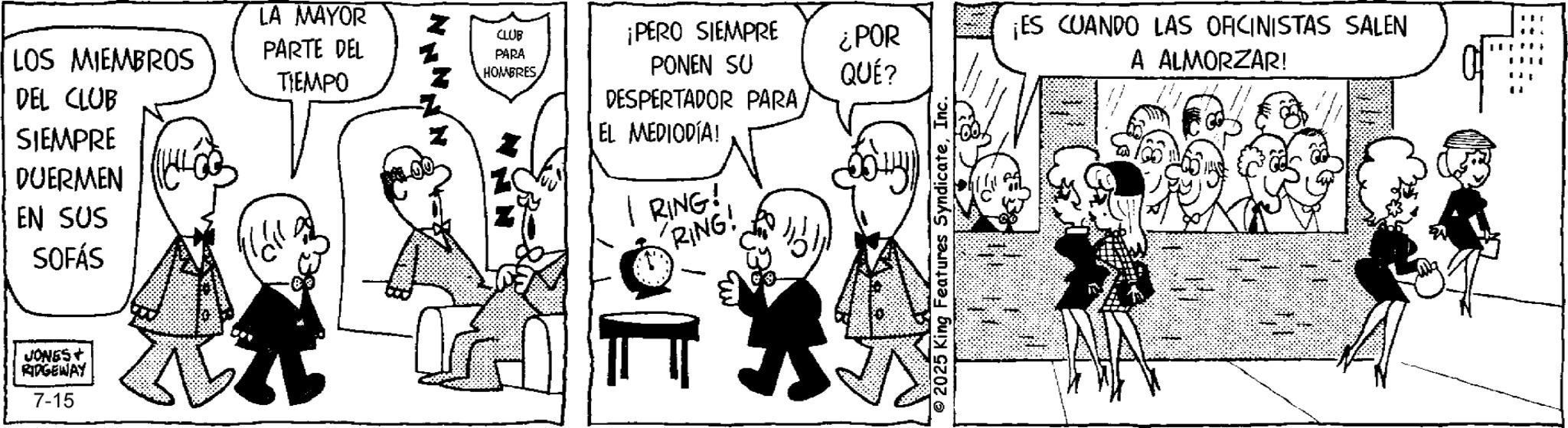 Gesture OCR: LOS MIEMBROS DEL CLUB SIEMPRE DUERMEN EN SUS SOFÁS JONES+ RIDGEWAY 7-15 ?? LA MAYOR PARTE DEL TIEMPO CLUB PARA HOMBRES ¡PERO SIEMPRE ¿POR PONEN SU QUÉ? ¡ES CUANDO LAS OFICINISTAS SALEN A ALMORZAR! DESPERTADOR PARA EL MEDIODÍA! RING! RING! 2025 King Features SyndicateInc. LOS MIEMBROS DEL CLUB SIEMPRE DUERMEN EN SUS SOFÁS JONES + RIDGEWAY 7-15 ?? LA MAYOR PARTE DEL TIEMPO CLUB PARA HOMBRES ¡ PERO SIEMPRE ¿ POR PONEN SU QUÉ ? ¡ ES CUANDO LAS OFICINISTAS SALEN A ALMORZAR ! DESPERTADOR PARA EL MEDIODÍA ! RING ! RING ! 2025 King Features Syndicate