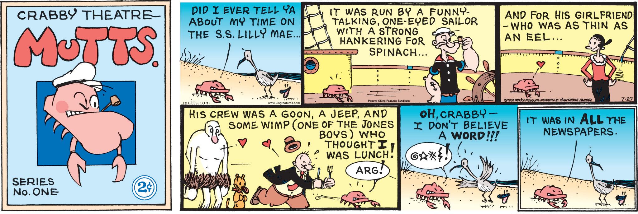 Fictional character OCR: CRABBY THEATRE MUTTS. DID I EVER TELL YA ABOUT MY TIME ON THE S.S. LILLY MAE... IT WAS RUN BY A FUNNY- TALKINGONE-EYED SAILOR WITH A STRONG HANKERING FOR SPINACH... AND FOR HIS GIRLFRIEND - WHO WAS AS THIN AS AN EEL... SERIES No. ONE (2¢ mutts.com www.kingfeatures.comPopeye ©King Features Syndicate HIS CREW WAS A GOONAND SOME WIMP (ONE OF THE JONES ? BOYS) WHO THOUGHT I' WAS LUNCH! ARG! OHCRABBY- I DON'T BELIEVE A WORD!!! GAX! MUTTA PATRICK MYDONE!! DISTRIBUTED BY KING FEATURES SYNDICATE 7.27 IT WAS IN ALL THE NEWSPAPERS. CRABBY THEATRE MUTTS . DID I EVER TELL YA ABOUT MY TIME ON THE S.S. LILLY MAE ... IT WAS RUN BY A FUNNY- TALKINGONE - EYED SAILOR WITH A STRONG HANKERING FOR SPINACH ... AND FOR HIS GIRLFRIEND - WHO WAS AS THIN AS AN EEL ... SERIES No. ONE ( 2 ¢ mutts.com www.kingfeatures.comPopeye © King Features Syndicate HIS CREW WAS A GOONA JEEPAND SOME WIMP ( ONE OF THE JONES ? BOYS ) WHO THOUGHT I ' WAS LUNCH ! ARG ! OHCRABBY- I DON'T BELIEVE A WORD !!! GAX ! MUTTA PATRICK MYDONE !! DISTRIBUTED BY KING FEATURES SYNDICATE 7.27 IT WAS IN ALL THE NEWSPAPERS .