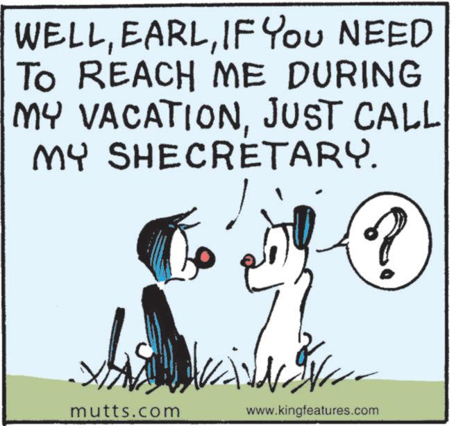 Fictional character OCR: WELLIF YOU NEED TO REACH ME DURING MY VACATIONJUST CALL MY SHECRETARY. mutts.com www.kingfeatures.com WELLIF YOU NEED TO REACH ME DURING MY VACATIONJUST CALL MY SHECRETARY . mutts.com www.kingfeatures.com