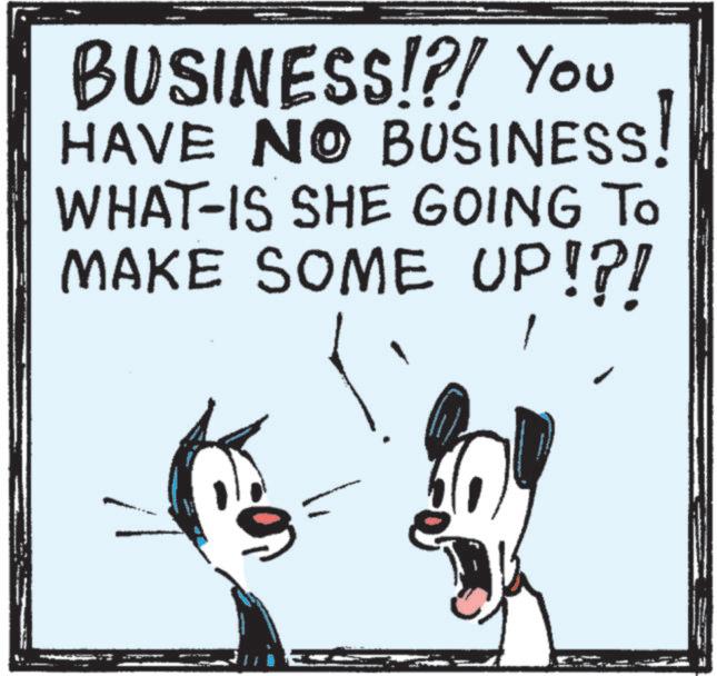 Animation OCR: BUSINESS!?! You HAVE NO BUSINESS! WHAT-IS SHE GOING TO MAKE SOME UP!?! BUSINESS ! ? ! You HAVE NO BUSINESS ! WHAT - IS SHE GOING TO MAKE SOME UP ! ? !