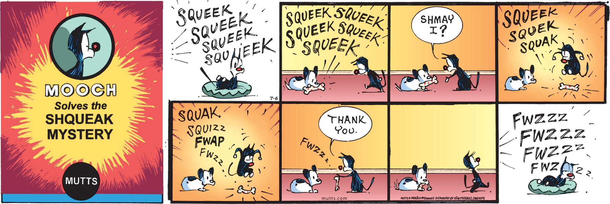 Animated cartoon OCR: MOOCH Solves the SHQUEAK MYSTERY MUTTS SQUEEK SQUEEK SQUEEK SQU SQUEEK SQUEEK SQUEEK HEEK SQUEEK SHMAY I? SQUEEK SQUAK SQUIZZ FWAP FWZZ 7.6 THANK You. FWZzz. mutts.com MUTTS PATRICK MYDONNELL DISTRIBUTED BY KING FEATURES SYNDICATE SQUEEK SQUEK SQUAK Fwzzz FWZZZ FWZZZ FWZ 22. MOOCH Solves the SHQUEAK MYSTERY MUTTS SQUEEK SQUEEK SQUEEK SQU SQUEEK SQUEEK SQUEEK HEEK SQUEEK SHMAY I ? SQUEEK SQUAK SQUIZZ FWAP FWZZ 7.6 THANK You . FWZzz . mutts.com MUTTS PATRICK MYDONNELL DISTRIBUTED BY KING FEATURES SYNDICATE SQUEEK SQUEK SQUAK Fwzzz FWZZZ FWZZZ FWZ 22 .